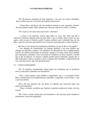 O LIVRO DOS ESPÍRITOS                   204




     478. Há pessoas animadas de boas intenções e nem por isso menos obsedadas;
  qual o melhor meio de se livrarem dos Espíritos obsessores?

      – Cansar-lhes a paciência, não dar nenhuma atenção às suas sugestões, mostrar-
  lhes que perdem tempo; então, quando eles vêem que nada trem a fazer, se retiram.

      479. A prece é um meio eficaz para curar a obsessão?

       – A prece é um poderoso socorro para todos os casos, mas sabei que não é
suficiente murmurar algumas palavras para obter o que se deseja. Deus assiste aos que
agem, e não aos que se limitam a pedir. Cumpre, portanto, que o obsedado faça, de seu
lado, o que for necessário para destruir em si mesmo a causa que atrai os maus Espíritos.

      480. Que se deve pensar da expulsão dos demônios, de que se fala no Evangelho?
      – Isso depende da interpretação. Se chamais demônio a um mau Espírito que
  subjuga um indivíduo, quando a sua influência for destruída ele será verdadeiramente
  expulso. Se atribuís urna doença ao demônio, quando a tiverdes curado direis também
  que expulsastes o demônio. Uma coisa pode ser verdadeira ou falsa, segundo o sentido
  que se der às palavras. As maiores verdades podem parecer absurdas, quando não se
  olha senão para a forma e quando se toma a alegoria pela realidade. Compreendei bem
  isto e procurai retê-lo, que é de aplicação geral.

I V – CONVULSIONÁRIOS

       481. Os Espíritos desempenham algum papel nos fenômenos que se produzem
  entre os indivíduos chamados convulsionários?

      – Sim, e muito grande, como também o magnetismo, que é a sua primeira fonte.
  Mas o charlatanismo tem freqüentemente explorado e exagerado os seus efeitos, o que
  os pôs em ridículo.

      481-a. De que natureza são, em geral, os Espíritos que concorrem para essa
  espécie de fenômenos?
      – Pouco elevados; acreditais que Espíritos superiores perdessem tempo com tais
  coisas?

      482. Como o estado normal dos convulsionários e dos nervosos pode estender-se
  subitamente a toda uma população?
 