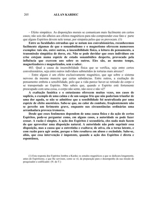 205                         ALLAN KARDEC




     – Efeito simpático. As disposições morais se comunicam mais facilmente em certos
casos; não sois tão alheios aos efeitos magnéticos para não compreender esse fato e parte
que alguns Espíritos devem nele tomar, por simpatia pelos que os provocam. (1)
     Entre as faculdades estranhas que se notam nos convulsionários, reconhecemos
facilmente algumas de que o sonambulismo e o magnetismo oferecem numerosos
exemplos: tais são, entre outras, a insensibilidade física, a leitura do pensamento, a
transmissão simpática de dores, etc. Não se pode duvidar que esses indivíduos em
crise estejam numa espécie de estado sonambúlico desperto, provocado pela
influência que exercem uns sobre os outros. Eles são, ao mesmo tempo,
magnetizadores e magnetizados, sem o saber.
     483. Qual a causa da insensibilidade física que se verifica, seja entre certos
convulsionários, seja entre outros indivíduos submetidos às torturas mais atrozes?
     – Entre alguns é um efeito exclusivamente magnético, que age sobre o sistema
nervoso da mesma maneira que certas substâncias. Entre outros, a exaltação do
pensamento embota a sensibilidade, pelo que a vida parece haver-se retirado do corpo e
se transportado ao Espírito. Não sabeis que, quando o Espírito está fortemente
preocupado com uma coisa, o corpo não sente, não ouve e não vê?
     A exaltação fanática e o entusiasmo oferecem muitas vezes, nos casos de
suplício, o exemplo de uma calma e de um sangue frio que não poderiam triunfar de
uma dor aguda, se não se admitisse que a sensibilidade foi neutralizada por uma
espécie de efeito anestésico. Sabe-se que, no calor do combate, freqüentemente não
se percebe um ferimento grave, enquanto nas circunstâncias ordinárias uma
arranhadura provoca tremores.
     Desde que esses fenômenos dependem de uma causa física e da ação de certos
Espíritos, pode-se perguntar como, em alguns casos, a autoridade os pode fazer
cessar. A razão é simples. A ação dos Espíritos é secundária, eles nada mais fazem
do que aproveitar uma disposição natural. A autoridade não pode suprimir essa
disposição, mas a causa que a entretinha e exaltava; de ativa, ela a torna latente, e
com razão para agir assim, porque o fato resultava em abuso e escândalo. Sabe-se,
aliás, que essa intervenção é impotente, quando a ação dos Espíritos é direta e
espontânea,




     (1) Esta resposta doe Espíritos lembra a Kardec os estudos magnéticos a que se dedicara longamente,
antes do Espiritismo, e que lhe serviram, como se vê, de preparação para o desempenho da sua missão de
pesquisador e codificador. (N. do T.)
 