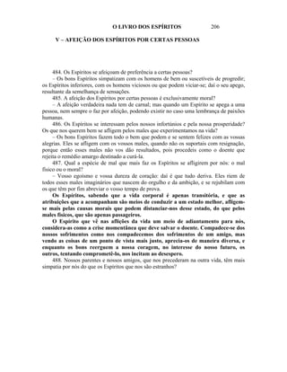 O LIVRO DOS ESPÍRITOS                      206

     V – AFEIÇÃO DOS ESPÍRITOS POR CERTAS PESSOAS




     484. Os Espíritos se afeiçoam de preferência a certas pessoas?
     – Os bons Espíritos simpatizam com os homens de bem ou suscetíveis de progredir;
os Espíritos inferiores, com os homens viciosos ou que podem viciar-se; daí o seu apego,
resultante da semelhança de sensações.
     485. A afeição dos Espíritos por certas pessoas é exclusivamente moral?
     – A afeição verdadeira nada tem de carnal; mas quando um Espírito se apega a uma
pessoa, nem sempre o faz por afeição, podendo existir no caso uma lembrança de paixões
humanas.
     486. Os Espíritos se interessam pelos nossos infortúnios e pela nossa prosperidade?
Os que nos querem bem se afligem pelos males que experimentamos na vida?
     – Os bons Espíritos fazem todo o bem que podem e se sentem felizes com as vossas
alegrias. Eles se afligem com os vossos males, quando não os suportais com resignação,
porque então esses males não vos dão resultados, pois procedeis como o doente que
rejeita o remédio amargo destinado a curá-la.
     487. Qual a espécie de mal que mais faz os Espíritos se afligirem por nós: o mal
físico ou o moral?
     – Vosso egoísmo e vossa dureza de coração: daí é que tudo deriva. Eles riem de
todos esses males imaginários que nascem do orgulho e da ambição, e se rejubilam com
os que têm por fim abreviar o vosso tempo de prova.
     Os Espíritos, sabendo que a vida corporal é apenas transitória, e que as
atribuições que a acompanham são meios de conduzir a um estado melhor, afligem-
se mais pelas causas morais que podem distanciar-nos desse estado, do que pelos
males físicos, que são apenas passageiros.
     O Espírito que vê nas aflições da vida um meio de adiantamento para nós,
considera-as como a crise momentânea que deve salvar o doente. Compadece-se dos
nossos sofrimentos como nos compadecemos dos sofrimentos de um amigo, mas
vendo as coisas de um ponto de vista mais justo, aprecia-os de maneira diversa, e
enquanto os bons reerguem a nossa coragem, no interesse do nosso futuro, os
outros, tentando comprometê-lo, nos incitam ao desespero.
     488. Nossos parentes e nossos amigos, que nos precederam na outra vida, têm mais
simpatia por nós do que os Espíritos que nos são estranhos?
 