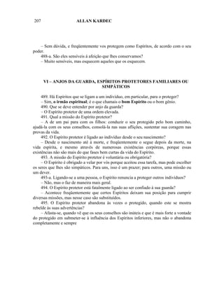 207                     ALLAN KARDEC




    – Sem dúvida, e freqüentemente vos protegem como Espíritos, de acordo com o seu
poder.
    488-a. São eles sensíveis à afeição que lhes conservamos?
    – Muito sensíveis, mas esquecem aqueles que os esquecem.



      VI – ANJOS DA GUARDA, ESPÍRITOS PROTETORES FAMILIARES OU
                              SIMPÁTICOS

     489. Há Espíritos que se ligam a um indivíduo, em particular, para o proteger?
     – Sim, o irmão espiritual; é o que chamais o bom Espírito ou o bom gênio.
     490. Que se deve entender por anjo da guarda?
     – O Espírito protetor de uma ordem elevada.
     491. Qual a missão do Espírito protetor?
     – A de um pai para com os filhos: conduzir o seu protegido pelo bom caminho,
ajudá-la com os seus conselhos, consolá-la nas suas aflições, sustentar sua coragem nas
provas da vida.
     492. O Espírito protetor é ligado ao indivíduo desde o seu nascimento?
     – Desde o nascimento até à morte, e freqüentemente o segue depois da morte, na
vida espírita, e mesmo através de numerosas existências corpóreas, porque essas
existências não são mais do que fases bem curtas da vida do Espírito.
     493. A missão do Espírito protetor é voluntária ou obrigatória?
     – O Espírito é obrigado a velar por vós porque aceitou essa tarefa, mas pode escolher
os seres que lhes são simpáticos. Para uns, isso é um prazer; para outros, uma missão ou
um dever.
     493-a. Ligando-se a uma pessoa, o Espírito renuncia a proteger outros indivíduos?
     – Não, mas o faz de maneira mais geral.
     494. O Espírito protetor está fatalmente ligado ao ser confiado à sua guarda?
     – Acontece freqüentemente que certos Espíritos deixam sua posição para cumprir
diversas missões, mas nesse caso são substituídos.
     495. O Espírito protetor abandona às vezes o protegido, quando este se mostra
rebelde às suas advertências?
     – Afasta-se, quando vê que os seus conselhos são inúteis e que é mais forte a vontade
do protegido em submeter-se à influência dos Espíritos inferiores, mas não o abandona
completamente e sempre
 