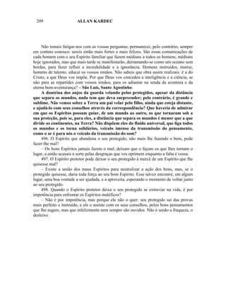 209                    ALLAN KARDEC




     Não temais fatigar-nos com as vossas perguntas; permanecei, pelo contrário, sempre
em contato conosco: sereis então mais fortes e mais felizes. São essas comunicações de
cada homem com o seu Espírito familiar que fazem médiuns a todos os homens, médiuns
hoje ignorados, mas que mais tarde se manifestarão, derramando-se como um oceano sem
bordas, para fazer refluir a incredulidade e a ignorância. Homens instruídos, instrui;
homens de talento, educai os vossos irmãos. Não sabeis que obra assim realizais: é a do
Cristo, a que Deus vos impõe. Por que Deus vos concedeu a inteligência e a ciência, se
não para as repartides com vossos irmãos, para os adiantar na senda da aventura e da
eterna bem-aventurança? – São Luís, Santo Agostinho.
     A doutrina dos anjos da guarda velando pelos protegidos, apesar da distância
que separa os mundos, nada tem que deva surpreender; pelo contrário, é grande e
sublime. Não vemos sobre a Terra um pai velar pelo filho, ainda que esteja distante,
e ajudá-lo com seus conselhos através da correspondência? Que haveria de admirar
em que os Espíritos possam guiar, de um mundo ao outro, os que tornaram sob a
sua proteção, pois se, para eles, a distância que separa os mundos é menor que a que
divide os continentes, na Terra? Não dispõem eles do fluido universal, que liga todos
os mundos e os torna solidários, veículo imenso da transmissão do pensamento,
como o ar é para nós o veículo da transmissão do som?
     496. O Espírito que abandona o seu protegido, não mais lhe fazendo o bem, pode
fazer-lhe mal?
     – Os bons Espíritos jamais fazem o mal; deixam que o façam os que lhes tornam o
lugar, e então acusais a sorte pelas desgraças que vos oprimem enquanto a falta é vossa.
     497. O Espírito protetor pode deixar o seu protegido à mercê de um Espírito que lhe
quisesse mal?
     – Existe a união dos maus Espíritos para neutralizar a ação dos bons, mas, se o
protegido quisesse, daria toda força ao seu bom Espírito. Esse talvez encontre, em algum
lugar, uma boa vontade a ser ajudada, e a aproveita, esperando o momento de voltar junto
ao seu protegido.
     498. Quando o Espírito protetor deixa o seu protegido se extraviar na vida, é por
impotência para enfrentar os Espíritos maléficos?
     – Não é por impotência, mas porque ele não o quer: seu protegido sai das provas
mais perfeito e instruído, e ele o assiste com os seus conselhos, pelos bons pensamentos
que lhe sugere, mas que infelizmente nem sempre são ouvidos. Não é senão a fraqueza, o
desleixo
 
