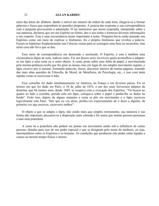 21                      ALLAN KARDEC

meio das letras do alfabeto: dando o móvel um número de ordem de cada letra, chegava-se a formar
palavras e frases que respondiam às questões propostas. A justeza das respostas e sua correspondência
com a pergunta provocaram a admiração. O ser misterioso que assim respondia, interpelado sobre a
sua natureza, declarou que era um Espírito ou Gênio, deu o seu nome e forneceu diversas informações
a seu respeito. Esta é uma circunstância muito importante a notar. Ninguém havia então pensado nos
Espíritos como um meio de explicar o fenômeno; foi o próprio fenômeno que revelou a palavra.
Fazem-se hipóteses freqüentemente nas Ciências exatas para se conseguir uma base ao raciocínio; mas
neste caso não foi o que se deu.

     Esse meio de correspondência era demorado e incômodo. O Espírito, e esta é também uma
circunstância digna de nota, indicou outro. Foi um desses seres invisíveis quem aconselhou a adaptar-
se um lápis a uma cesta ou a outro objeto. A cesta, posta sobre uma folha de papel, é movimentada
pela mesma potência oculta que faz girar as mesas; mas em lugar de um simples movimento regular, o
lápis escreve por si mesmo, formando palavras, frases, discursos inteiros de muitas páginas, tratando
das mais altas questões de Filosofia, de Moral, de Metafísica, de Psicologia, etc., e isso com tanta
rapidez como se escrevesse à mão.

     Esse conselho foi dado simultaneamente na América, na França e em diversos países. Eis os
termos em que foi dado em Paris, a 10 de julho de 1853, a um dos mais fervorosos adeptos da
doutrina, que há muitos anos, desde 1849, se ocupava com a evocação dos Espíritos: “Vá buscar no
quarto ao lado a cestinha; prenda nela um lápis, coloque-a sobre o papel e ponha-lhe os dedos na
borda”. Feito isso, depois de alguns instantes a cesta se pôs em movimento e o lápis escreveu
legivelmente esta frase: “Isto que eu vos disse, proíbo-vos expressamente de o dizer a alguém; da
primeira vez que escrever, escreverei melhor”.

    O objeto a que se adapta o lápis, não sendo mais que simples instrumento, sua natureza e sua
forma não importam; procurou-se a disposição mais cômoda e foi assim que muitas pessoas passaram
a usar uma prancheta.

     A cesta ou a prancheta não podem ser postas em movimento senão sob a influência de certas
pessoas, dotadas para isso de um poder especial e que se designam pelo nome de médiuns, ou seja,
intermediários entre os Espíritos e os homens. As condições que produzem este poder estão ligadas a
causas ao mesmo tempo físicas e morais
 