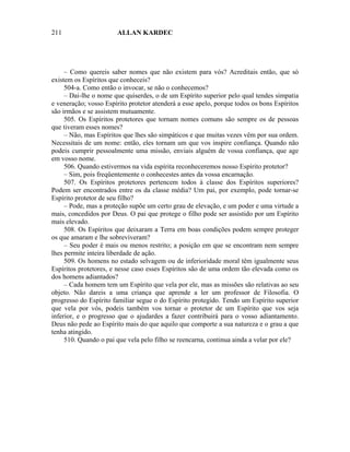 211                    ALLAN KARDEC




     – Como quereis saber nomes que não existem para vós? Acreditais então, que só
existem os Espíritos que conheceis?
     504-a. Como então o invocar, se não o conhecemos?
     – Dai-lhe o nome que quiserdes, o de um Espírito superior pelo qual tendes simpatia
e veneração; vosso Espírito protetor atenderá a esse apelo, porque todos os bons Espíritos
são irmãos e se assistem mutuamente.
     505. Os Espíritos protetores que tornam nomes comuns são sempre os de pessoas
que tiveram esses nomes?
     – Não, mas Espíritos que lhes são simpáticos e que muitas vezes vêm por sua ordem.
Necessitais de um nome: então, eles tornam um que vos inspire confiança. Quando não
podeis cumprir pessoalmente uma missão, enviais alguém de vossa confiança, que age
em vosso nome.
     506. Quando estivermos na vida espírita reconheceremos nosso Espírito protetor?
     – Sim, pois freqüentemente o conhecestes antes da vossa encarnação.
     507. Os Espíritos protetores pertencem todos à classe dos Espíritos superiores?
Podem ser encontrados entre os da classe média? Um pai, por exemplo, pode tornar-se
Espírito protetor de seu filho?
     – Pode, mas a proteção supõe um certo grau de elevação, e um poder e uma virtude a
mais, concedidos por Deus. O pai que protege o filho pode ser assistido por um Espírito
mais elevado.
     508. Os Espíritos que deixaram a Terra em boas condições podem sempre proteger
os que amaram e lhe sobreviveram?
     – Seu poder é mais ou menos restrito; a posição em que se encontram nem sempre
lhes permite inteira liberdade de ação.
     509. Os homens no estado selvagem ou de inferioridade moral têm igualmente seus
Espíritos protetores, e nesse caso esses Espíritos são de uma ordem tão elevada como os
dos homens adiantados?
     – Cada homem tem um Espírito que vela por ele, mas as missões são relativas ao seu
objeto. Não dareis a uma criança que aprende a ler um professor de Filosofia. O
progresso do Espírito familiar segue o do Espírito protegido. Tendo um Espírito superior
que vela por vós, podeis também vos tornar o protetor de um Espírito que vos seja
inferior, e o progresso que o ajudardes a fazer contribuirá para o vosso adiantamento.
Deus não pede ao Espírito mais do que aquilo que comporte a sua natureza e o grau a que
tenha atingido.
     510. Quando o pai que vela pelo filho se reencarna, continua ainda a velar por ele?
 