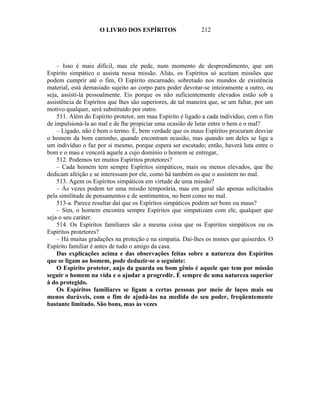 O LIVRO DOS ESPÍRITOS                    212




    – Isso é mais difícil, mas ele pede, num momento de desprendimento, que um
Espírito simpático o assista nessa missão. Aliás, os Espíritos só aceitam missões que
podem cumprir até o fim, O Espírito encarnado, sobretudo nos mundos de existência
material, está demasiado sujeito ao corpo para poder devotar-se inteiramente a outro, ou
seja, assisti-la pessoalmente. Eis porque os não suficientemente elevados estão sob a
assistência de Espíritos que lhes são superiores, de tal maneira que, se um faltar, por um
motivo qualquer, será substituído por outro.
    511. Além do Espírito protetor, um mau Espírito é ligado a cada indivíduo, com o fim
de impulsioná-la ao mal e de lhe propiciar uma ocasião de lutar entre o bem e o mal?
    – Ligado, não é bem o termo. É, bem verdade que os maus Espíritos procuram desviar
o homem da bom caminho, quando encontram ocasião, mas quando um deles se liga a
um indivíduo o faz por si mesmo, porque espera ser escutado; então, haverá luta entre o
bom e o mau e vencerá aquele a cujo domínio o homem se entregar,
    512. Podemos ter muitos Espíritos protetores?
    – Cada homem tem sempre Espíritos simpáticos, mais ou menos elevados, que lhe
dedicam afeição e se interessam por ele, como há também os que o assistem no mal.
    513. Agem os Espíritos simpáticos em virtude de uma missão?
    – Às vezes podem ter uma missão temporária, mas em geral são apenas solicitados
pela similitude de pensamentos e de sentimentos, no bem como no mal.
    513-a. Parece resultar daí que os Espíritos simpáticos podem ser bons ou maus?
    – Sim, o homem encontra sempre Espíritos que simpatizam com ele, qualquer que
seja o seu caráter.
    514. Os Espíritos familiares são a mesma coisa que os Espíritos simpáticos ou os
Espíritos protetores?
    – Há muitas gradações na proteção e na simpatia. Dai-lhes os nomes que quiserdes. O
Espírito familiar é antes de tudo o amigo da casa.
    Das explicações acima e das observações feitas sobre a natureza dos Espíritos
que se ligam ao homem, pode deduzir-se o seguinte:
    O Espírito protetor, anjo da guarda ou bom gênio é aquele que tem por missão
seguir o homem na vida e o ajudar a progredir. É sempre de uma natureza superior
à do protegido.
    Os Espíritos familiares se ligam a certas pessoas por meio de laços mais ou
menos duráveis, com o fim de ajudá-las na medida do seu poder, freqüentemente
bastante limitado. São bons, mas às vezes
 