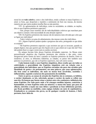 O LIVRO DOS ESPÍRITOS                   214




moral de um todo coletivo, como o dos indivíduos, tende a afastar os maus Espíritos e a
atrair os bons, que despertam e mantêm o sentimento do bem nas massas, da mesma
maneira por que outros podem insuflar-lhes as más paixões.
       519. As aglomerações de indivíduos, como as sociedades, as cidades, as nações,
têm os seus Espíritos protetores especiais?
       – Sim, porque essas reuniões são de individualidades coletivas que marcham para
um objetivo comum e têm necessidade de uma direção superior.
       520. Os Espíritos protetores das massas são de natureza mais elevada que a dos que
se ligam aos indivíduos?
       – Tudo é relativo ao grau de adiantamento, das massas como dos indivíduos.
       521. Alguns Espíritos podem ajudar o progresso das artes, protegendo os que delas
se ocupam?
       – Há Espíritos protetores especiais e que assistem aos que os invocam, quando os
julgam dignos; mas que quereis que eles façam com os que crêem ser o que não são? Eles
não podem fazer os cegos verem nem os surdos ouvirem.
       Os antigos haviam feito desses Espíritos divindades especiais. As Musas eram
personificação alegórica dos Espíritos protetores das ciências e das artes, como
designavam pelos nomes de lares e penates os Espíritos protetores da família. Entre os
modernos, as artes, as diferentes indústrias, as cidades, os países têm também seus
patronos ou protetores, que são os Espíritos superiores, mas sob outros nomes.
       Cada homem tendo o seus Espíritos simpáticos, disso resulta que em todas as
coletividades a generalidade dos Espíritos simpáticos está em relação com a
generalidade dos indivíduos; que os Espíritos estranhos são para elas atraídos pela
identidade de gostos e de pensamentos; em uma palavra, que essas aglomerações,
tão bem como os indivíduos, são mais ou menos bem envolvidas, assistidas e
influenciadas, segundo a natureza dos pensamentos da multidão.
       Entre os povos, as causas de atração dos Espíritos são os costumes, os hábitos,
o caráter dominante, as leis, sobretudo, porque o caráter da nação se reflete nas
suas leis. Os homens que fazem reinar a justiça entre eles combatem a influência dos
maus Espíritos. Por toda parte onde a lei consagra medidas injustas, contrárias à
humanidade, os bons Espíritos estão em minoria e a massa dos maus, que para ali
afluem, entretêm a nação nas suas idéias e paralisam as boas influências parciais,
que ficam perdidas na multidão, como espigas isoladas em meio de espinhadeiros.
Estudando-se os costumes dos povos, ou de qualquer reunião de homens, é fácil,
portanto, fazer idéia da
 