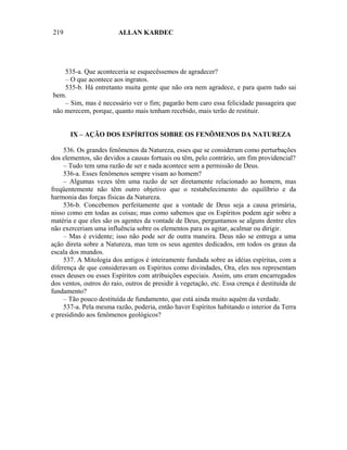 219                      ALLAN KARDEC




    535-a. Que aconteceria se esquecêssemos de agradecer?
    – O que acontece aos ingratos.
    535-b. Há entretanto muita gente que não ora nem agradece, e para quem tudo sai
bem.
    – Sim, mas é necessário ver o fim; pagarão bem caro essa felicidade passageira que
não merecem, porque, quanto mais tenham recebido, mais terão de restituir.


       IX – AÇÃO DOS ESPÍRITOS SOBRE OS FENÔMENOS DA NATUREZA

     536. Os grandes fenômenos da Natureza, esses que se consideram como perturbações
dos elementos, são devidos a causas fortuais ou têm, pelo contrário, um fim providencial?
     – Tudo tem uma razão de ser e nada acontece sem a permissão de Deus.
     536-a. Esses fenômenos sempre visam ao homem?
     – Algumas vezes têm uma razão de ser diretamente relacionado ao homem, mas
freqüentemente não têm outro objetivo que o restabelecimento do equilíbrio e da
harmonia das forças físicas da Natureza.
     536-b. Concebemos perfeitamente que a vontade de Deus seja a causa primária,
nisso como em todas as coisas; mas como sabemos que os Espíritos podem agir sobre a
matéria e que eles são os agentes da vontade de Deus, perguntamos se alguns dentre eles
não exerceriam uma influência sobre os elementos para os agitar, acalmar ou dirigir.
     – Mas é evidente; isso não pode ser de outra maneira. Deus não se entrega a uma
ação direta sobre a Natureza, mas tem os seus agentes dedicados, em todos os graus da
escala dos mundos.
     537. A Mitologia dos antigos é inteiramente fundada sobre as idéias espíritas, com a
diferença de que consideravam os Espíritos como divindades, Ora, eles nos representam
esses deuses ou esses Espíritos com atribuições especiais. Assim, uns eram encarregados
dos ventos, outros do raio, outros de presidir à vegetação, etc. Essa crença é destituída de
fundamento?
     – Tão pouco destituída de fundamento, que está ainda muito aquém da verdade.
     537-a. Pela mesma razão, poderia, então haver Espíritos habitando o interior da Terra
e presidindo aos fenômenos geológicos?
 