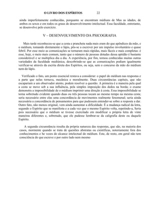 O LIVRO DOS ESPÍRITOS                    22

ainda imperfeitamente conhecidas, porquanto se encontram médiuns de Mas as idades, de
ambos os sexos e em todos os graus de desenvolvimento intelectual. Essa faculdade, entretanto,
se desenvolve pelo exercício.

                   V – DESENVOLVIMENTO DA PSICOGRAFIA

    Mais tarde reconheceu-se que a cesta e prancheta nada mais eram do que apêndices da mão, e
o médium, tomando diretamente o lápis, pôs-se a escrever por um impulso involuntário e quase
febril. Por esse meio as comunicações se tornaram mais rápidas, mais fáceis e mais completas: é
esse, hoje, o meio mais comum, tanto que o número de pessoas dotadas dessa aptidão é bastante
considerável e se multiplica dia a dia. A experiência, por fim, tornou conhecidas muitas outras
variedades da faculdade mediúnica, descobrindo-se que as comunicações podiam igualmente
verificar-se através da escrita direta dos Espíritos, ou seja, sem o concurso da mão do médium
nem do lápis.

   Verificado o fato, um ponto essencial restava a considerar: o papel do médium nas respostas e
a parte que nelas tornava, mecânica e moralmente. Duas circunstâncias capitais, que não
escapariam a um observador atento, podem resolver a questão. A primeira é a maneira pela qual
a cesta se move sob a sua influência, pela simples imposição dos dedos na borda; o exame
demonstra a impossibilidade de o médium imprimir uma direção à cesta. Essa impossibilidade se
torna sobretudo evidente quando duas ou três pessoas tocam ao mesmo tempo na mesma cesta;
seria necessário entre elas uma concordância de movimentos realmente fenomenal; seria ainda
necessária a concordância de pensamentos para que pudessem entender-se sobre a resposta a dar.
Outro fato, não menos original, vem ainda aumentar a dificuldade. É a mudança radical da letra,
segundo o Espírito que se manifesta e a cada vez que o mesmo Espírito volta, repetindo-a, Seria
pois necessário que o médium se tivesse exercitado em modificar a própria letra de vinte
maneiras diferentes e, sobretudo, que ele pudesse lembrar-se da caligrafia deste ou daquele
Espírito.

   A segunda circunstância resulta da própria natureza das respostas, que são, na maioria dos
casos, mormente quando se trata de questões abstratas ou científicas, notoriamente fora dos
conhecimentos e he vezes do alcance intelectual do médium. Este, de resto, em geral não tem
consciência do que escreve e por outro lado nem mesmo
 