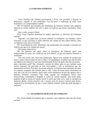 O LIVRO DOS ESPÍRITOS                   220




    – Esses Espíritos não habitam precisamente a Terra, mas presidem e dirigem os
fenômenos, segundo as suas atribuições. Um dia tereis a explicação de todos esses
fenômenos e os compreendereis melhor.
    538. Os Espíritos que presidem aos fenômenos da Natureza formam uma categoria
especial no mundo espírita, são seres à parte ou Espíritos que foram encarnados, como
nós?
    – Que o serão, ou que o foram.
    538-a. Esses Espíritos pertencem às ordens superiores ou inferiores da hierarquia
espírita?
    – Segundo o seu papel mais ou menos material ou inteligente: uns mandam. outros
executam; os que executam as ações materiais são sempre de uma ordem inferior, entre
os Espíritos como entre os homens.
    539. Na produção de certos fenômenos, das tempestades, por exemplo, é somente um
Espírito que age ou se reúnem em massa?
    – Em massas inumeráveis.
    540. Os Espíritos que agem sobre os fenômenos da Natureza agem com
conhecimento de causa, em virtude de seu livre arbítrio, ou por um impulso instintivo e
irrefletido?
    – Uns, sim; outros, não. Faço uma comparação: figurai essas miríades de animais que
pouco a pouco fazem surgir do mar as ilhas e os arquipélagos; acreditais que não há nisso
um objetivo providencial, e que essa transformação da face do globo não seja necessária
para a harmonia geral? São, entretanto, animais do último grau os que realizam essas
coisas, enquanto vão provendo às suas necessidades e sem se perceberem que são
instrumentos de Deus. Pois bem: da mesma maneira, os Espíritos mais atrasados são úteis
ao conjunto; enquanto eles ensaiam para a vida, e antes de terem plena consciência de
seus atos e de seu livre arbítrio, agem sobre certos fenômenos de que são agentes sem o
saberem. Primeiro, executam; mais tarde, quando sua inteligência estiver mais
desenvolvida, comandarão e dirigirão as coisas do mundo material; mais tarde ainda,
poderão dirigir as coisas do mundo moral. E assim que tudo serve, tudo se encadeia na
Natureza, desde o átomo primitivo até o arcanjo, pois ele mesmo começou pelo átomo.
Admirável lei de harmonia, de que o vosso Espírito limitado ainda não pode abranger o
conjunto!



                  X – OS ESPÍRITOS DURANTE OS COMBATES

    541. Numa batalha há Espíritos que a assistem e que amparam cada uma das forças
em luta?
 