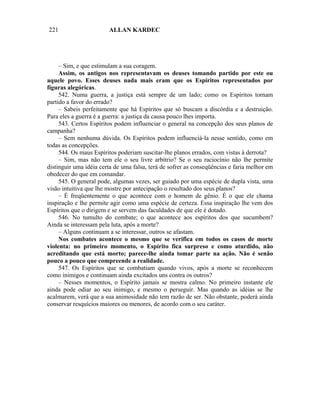 221                     ALLAN KARDEC




     – Sim, e que estimulam a sua coragem.
     Assim, os antigos nos representavam os deuses tomando partido por este ou
aquele povo. Esses deuses nada mais eram que os Espíritos representados por
figuras alegóricas.
     542. Numa guerra, a justiça está sempre de um lado; como os Espíritos tornam
partido a favor do errado?
     – Sabeis perfeitamente que há Espíritos que só buscam a discórdia e a destruição.
Para eles a guerra é a guerra: a justiça da causa pouco lhes importa.
     543. Certos Espíritos podem influenciar o general na concepção dos seus planos de
campanha?
     – Sem nenhuma dúvida. Os Espíritos podem influenciá-la nesse sentido, como em
todas as concepções.
     544. Os maus Espíritos poderiam suscitar-lhe planos errados, com vistas à derrota?
     – Sim, mas não tem ele o seu livre arbítrio? Se o seu raciocínio não lhe permite
distinguir uma idéia certa de uma falsa, terá de sofrer as conseqüências e faria melhor em
obedecer do que em comandar.
     545. O general pode, algumas vezes, ser guiado por uma espécie de dupla vista, uma
visão intuitiva que lhe mostre por antecipação o resultado dos seus planos?
     – É freqüentemente o que acontece com o homem de gênio. É o que ele chama
inspiração e lhe permite agir como uma espécie de certeza. Essa inspiração lhe vem dos
Espíritos que o dirigem e se servem das faculdades de que ele é dotado.
     546. No tumulto do combate; o que acontece aos espíritos dos que sucumbem?
Ainda se interessam pela luta, após a morte?
     – Alguns continuam a se interessar, outros se afastam.
     Nos combates acontece o mesmo que se verifica em todos os casos de morte
violenta: no primeiro momento, o Espírito fica surpreso e como aturdido, não
acreditando que está morto; parece-lhe ainda tomar parte na ação. Não é senão
pouco a pouco que compreende a realidade.
     547. Os Espíritos que se combatiam quando vivos, após a morte se reconhecem
como inimigos e continuam ainda excitados uns contra os outros?
     – Nesses momentos, o Espírito jamais se mostra calmo. No primeiro instante ele
ainda pode odiar ao seu inimigo, e mesmo o perseguir. Mas quando as idéias se lhe
acalmarem, verá que a sua animosidade não tem razão de ser. Não obstante, poderá ainda
conservar resquícios maiores ou menores, de acordo com o seu caráter.
 