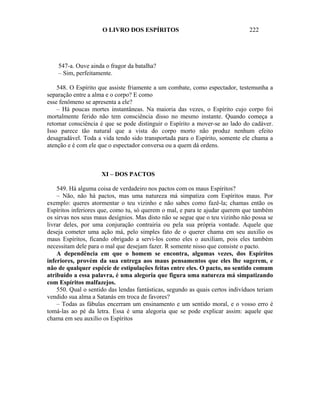O LIVRO DOS ESPÍRITOS                                     222




    547-a. Ouve ainda o fragor da batalha?
    – Sim, perfeitamente.

    548. O Espírito que assiste friamente a um combate, como espectador, testemunha a
separação entre a alma e o corpo? E como
esse fenômeno se apresenta a ele?
    – Há poucas mortes instantâneas. Na maioria das vezes, o Espírito cujo corpo foi
mortalmente ferido não tem consciência disso no mesmo instante. Quando começa a
retomar consciência é que se pode distinguir o Espírito a mover-se ao lado do cadáver.
Isso parece tão natural que a vista do corpo morto não produz nenhum efeito
desagradável. Toda a vida tendo sido transportada para o Espírito, somente ele chama a
atenção e é com ele que o espectador conversa ou a quem dá ordens.



                     XI – DOS PACTOS

    549. Há alguma coisa de verdadeiro nos pactos com os maus Espíritos?
    – Não, não há pactos, mas uma natureza má simpatiza com Espíritos maus. Por
exemplo: queres atormentar o teu vizinho e não sabes como fazê-la; chamas então os
Espíritos inferiores que, como tu, só querem o mal, e para te ajudar querem que também
os sirvas nos seus maus desígnios. Mas disto não se segue que o teu vizinho não possa se
livrar deles, por uma conjuração contrairia ou pela sua própria vontade. Aquele que
deseja cometer uma ação má, pelo simples fato de o querer chama em seu auxilio os
maus Espíritos, ficando obrigado a servi-los como eles o auxiliam, pois eles também
necessitam dele para o mal que desejam fazer. R somente nisso que consiste o pacto.
    A dependência em que o homem se encontra, algumas vezes, dos Espíritos
inferiores, provém da sua entrega aos maus pensamentos que eles lhe sugerem, e
não de qualquer espécie de estipulações feitas entre eles. O pacto, no sentido comum
atribuído a essa palavra, é uma alegoria que figura uma natureza má simpatizando
com Espíritos malfazejos.
    550. Qual o sentido das lendas fantásticas, segundo as quais certos indivíduos teriam
vendido sua alma a Satanás em troca de favores?
    – Todas as fábulas encerram um ensinamento e um sentido moral, e o vosso erro é
tomá-las ao pé da letra. Essa é uma alegoria que se pode explicar assim: aquele que
chama em seu auxilio os Espíritos
 