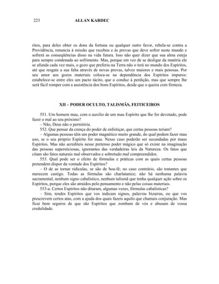 223                     ALLAN KARDEC




ritos, para deles obter os dons da fortuna ou qualquer outro favor, rebela-se contra a
Providência, renuncia à missão que recebeu e às provas que deve sofrer neste mundo e
sofrerá as conseqüências disso na vida futura. Isso não quer dizer que sua alma esteja
para sempre condenada ao sofrimento. Mas, porque em vez de se desligar da matéria ele
se afunda cada vez mais, o gozo que preferiu na Terra não o terá no mundo dos Espíritos,
até que resgate a sua falta através de novas provas, talvez maiores e mais penosas. Por
seu amor aos gozos materiais coloca-se na dependência dos Espíritos impuros:
estabelece-se entre eles um pacto tácito, que o conduz à perdição, mas que sempre lhe
será fácil romper com a assistência dos bons Espíritos, desde que o queira com firmeza.



               XII – PODER OCULTO, TALISMÃS, FEITICEIROS

     551. Um homem mau, com o auxilio de um mau Espírito que lhe for devotado, pode
fazer o mal ao seu próximo?
     – Não, Deus não o permitiria.
     552. Que pensar da crença do poder de enfeitiçar, que certas pessoas teriam?
     – Algumas pessoas têm um poder magnético muito grande, do qual podem fazer mau
uso, se o seu próprio Espírito for mau. Nesse caso poderão ser secundadas por maus
Espíritos. Mas não acrediteis nesse pretenso poder mágico que só existe na imaginação
das pessoas supersticiosas, ignorantes das verdadeiras leis da Natureza. Os fatos que
citam são fatos naturais mal observados e sobretudo mal compreendidos.
     553. Qual pode ser o efeito de fórmulas e práticas com as quais certas pessoas
pretendem dispor da vontade dos Espíritos?
     – O de as tornar ridículas, se são de boa-fé; no caso contrário, são tratantes que
merecem castigo. Todas as fórmulas são charlatanice; não há nenhuma palavra
sacramental, nenhum signo cabalístico, nenhum talismã que tenha qualquer ação sobre os
Espíritos, porque eles são atraídos pelo pensamento e não pelas coisas materiais.
     553-a. Certos Espíritos não ditaram, algumas vezes, fórmulas cabalísticas?
     – Sim, tendes Espíritos que vos indicam signos, palavras bizarras, ou que vos
prescrevem certos atas, com a ajuda dos quais fazeis aquilo que chamais conjuração. Mas
ficai bem seguros de que são Espíritos que zombam de vós e abusam de vossa
credulidade.
 