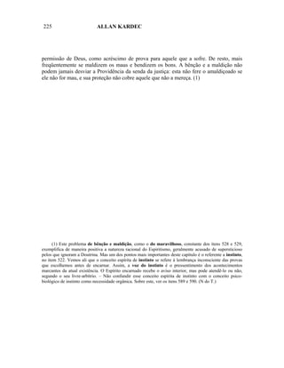 225                         ALLAN KARDEC




permissão de Deus, como acréscimo de prova para aquele que a sofre. De resto, mais
freqüentemente se maldizem os maus e bendizem os bons. A bênção e a maldição não
podem jamais desviar a Providência da senda da justiça: esta não fere o amaldiçoado se
ele não for mau, e sua proteção não cobre aquele que não a mereça. (1)




      (1) Este problema de bênção e maldição, como o do maravilhoso, constante dos itens 528 e 529,
exemplifica de maneira positiva a natureza racional do Espiritismo, geralmente acusado de supersticioso
pelos que ignoram a Doutrina. Mas um dos pontos mais importantes deste capítulo é o referente a instinto,
no item 522. Vemos ali que o conceito espírita de instinto se refere à lembrança inconsciente das provas
que escolhemos antes de encarnar. Assim, a voz do instinto é o pressentimento dos acontecimentos
marcantes da atual existência. O Espírito encarnado recebe o aviso interior, mas pode atendê-lo ou não,
segundo o seu livre-arbítrio. – Não confundir esse conceito espírita de instinto com o conceito psico-
biológico de instinto como necessidade orgânica. Sobre este, ver os itens 589 e 590. (N do T.)
 