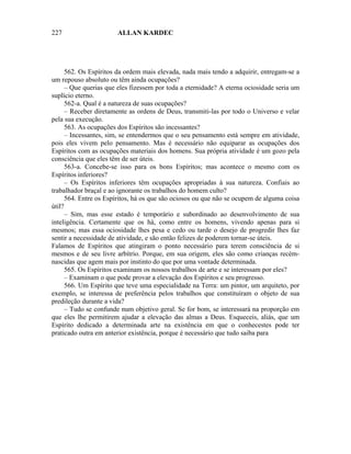 227                    ALLAN KARDEC




      562. Os Espíritos da ordem mais elevada, nada mais tendo a adquirir, entregam-se a
um repouso absoluto ou têm ainda ocupações?
      – Que querias que eles fizessem por toda a eternidade? A eterna ociosidade seria um
suplício eterno.
      562-a. Qual é a natureza de suas ocupações?
      – Receber diretamente as ordens de Deus, transmiti-las por todo o Universo e velar
pela sua execução.
      563. As ocupações dos Espíritos são incessantes?
      – Incessantes, sim, se entendermos que o seu pensamento está sempre em atividade,
pois eles vivem pelo pensamento. Mas é necessário não equiparar as ocupações dos
Espíritos com as ocupações materiais dos homens. Sua própria atividade é um gozo pela
consciência que eles têm de ser úteis.
      563-a. Concebe-se isso para os bons Espíritos; mas acontece o mesmo com os
Espíritos inferiores?
      – Os Espíritos inferiores têm ocupações apropriadas à sua natureza. Confiais ao
trabalhador braçal e ao ignorante os trabalhos do homem culto?
      564. Entre os Espíritos, há os que são ociosos ou que não se ocupem de alguma coisa
útil?
      – Sim, mas esse estado é temporário e subordinado ao desenvolvimento de sua
inteligência. Certamente que os há, como entre os homens, vivendo apenas para si
mesmos; mas essa ociosidade lhes pesa e cedo ou tarde o desejo de progredir lhes faz
sentir a necessidade de atividade, e são então felizes de poderem tornar-se úteis.
Falamos de Espíritos que atingiram o ponto necessário para terem consciência de si
mesmos e de seu livre arbítrio. Porque, em sua origem, eles são como crianças recém-
nascidas que agem mais por instinto do que por uma vontade determinada.
      565. Os Espíritos examinam os nossos trabalhos de arte e se interessam por eles?
      – Examinam o que pode provar a elevação dos Espíritos e seu progresso.
      566. Um Espírito que teve uma especialidade na Terra: um pintor, um arquiteto, por
exemplo, se interessa de preferência pelos trabalhos que constituíram o objeto de sua
predileção durante a vida?
      – Tudo se confunde num objetivo geral. Se for bom, se interessará na proporção em
que eles lhe permitirem ajudar a elevação das almas a Deus. Esqueceis, aliás, que um
Espírito dedicado a determinada arte na existência em que o conhecestes pode ter
praticado outra em anterior existência, porque é necessário que tudo saiba para
 