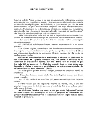 O LIVRO DOS ESPÍRITOS                   228




tornar-se perfeito. Assim, segundo o seu grau de adiantamento, pode ser que nenhuma
delas constitua uma especialidade para ele. É isso o que eu entendo quando digo que tudo
se confunde num objetivo geral. Notai ainda isto: o que é sublime para vós, no vosso
mundo atrasado, não passa de infantilidade, comparado com o que há nos mundos mais
avançados. Como quereis que os Espíritos que habitam esses mundos onde existem artes
desconhecidas para vós, admirem o que, para eles, não é mais que um trabalho escolar?
Já o disse: eles examinam aquilo que pode provar progresso.
      566-a. Concebemos que assim deve ser para os Espíritos bastante adiantados. Mas
falamos dos Espíritos mais vulgares, que não se elevaram ainda acima das idéias terrenas.
      – Para esses é diferente. Seu ponto de vista é mais limitado e podem admirar aquilo
mesmo que admirais.
      567. Os Espíritos se imiscuem algumas vezes em nossas ocupações e em nossos
prazeres?
      – Os Espíritos vulgares, como disseste, sim; estão incessantemente ao vosso redor e
tornam parte às vezes bastante ativa naquilo que fazeis, segundo a sua natureza. E é bom
que o façam, para impulsionar os homens nos diferentes caminhos da vida, excitar ou
moderar as suas paixões.
      Os Espíritos se ocupam das coisas deste mundo na razão da sua elevação ou da
sua inferioridade. Os Espíritos superiores têm, sem dúvida, a faculdade de as
considerar nos seus mínimos detalhes, mas não o fazem senão na medida em que
isso seja útil ao progresso. Os Espíritos somente ligam a essas coisas uma
importância relativa às lembranças que ainda estão presentes em sua memória, e às
idéias materiais que ainda não foram extintas.
      568. Os Espíritos que têm missões a cumprir, cumprem-nas em estado errante ou
encarnado?
      – Podem fazê-lo num e noutro estado. Para certos Espíritos errantes, essa é uma
grande ocupação.
      569. Em que consistem as missões de que podem ser encarregados os Espíritos
errantes?
      São tão variadas que seria impossível descrevê-las; existem, aliás, as que não
poderíeis compreender. Os Espíritos executam a vontade de Deus e não podeis penetrar
todos os seus desígnios.
      As missões dos Espíritos têm sempre o bem por objeto. Seja como Espíritos
seja como homens, são encarregados de ajudar o progresso da humanidade, dos
povos ou dos indivíduos num círculo de idéias mais ou menos amplo, mais ou menos
especial, de preparar as
 