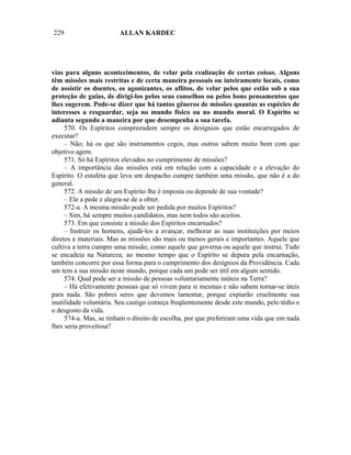 229                     ALLAN KARDEC




vias para alguns acontecimentos, de velar pela realização de certas coisas. Alguns
têm missões mais restritas e de certa maneira pessoais ou inteiramente locais, como
de assistir os doentes, os agonizantes, os aflitos, de velar pelos que estão sob a sua
proteção de guias, de dirigi-los pelos seus conselhos ou pelos bons pensamentos que
lhes sugerem. Pode-se dizer que há tantos gêneros de missões quantas as espécies de
interesses a resguardar, seja no mundo físico ou no mundo moral. O Espírito se
adianta segundo a maneira por que desempenha a sua tarefa.
     570. Os Espíritos compreendem sempre os desígnios que estão encarregados de
executar?
     – Não; há os que são instrumentos cegos, mas outros sabem muito bem com que
objetivo agem.
     571. Só há Espíritos elevados no cumprimento de missões?
     – A importância das missões está em relação com a capacidade e a elevação do
Espírito. O estafeta que leva um despacho cumpre também uma missão, que não é a do
general.
     572. A missão de um Espírito lhe é imposta ou depende de sua vontade?
     – Ele a pede e alegra-se de a obter.
     572-a. A mesma missão pode ser pedida por muitos Espíritos?
     – Sim, há sempre muitos candidatos, mas nem todos são aceitos.
     573. Em que consiste a missão dos Espíritos encarnados?
     – Instruir os homens, ajudá-los a avançar, melhorar as suas instituições por meios
diretos e materiais. Mas as missões são mais ou menos gerais e importantes. Aquele que
cultiva a terra cumpre uma missão, como aquele que governa ou aquele que instrui. Tudo
se encadeia na Natureza; ao mesmo tempo que o Espírito se depura pela encarnação,
também concorre por essa forma para o cumprimento dos desígnios da Providência. Cada
um tem a sua missão neste mundo, porque cada um pode ser útil em algum sentido.
     574. Qual pode ser a missão de pessoas voluntariamente inúteis na Terra?
     – Há efetivamente pessoas que só vivem para si mesmas e não sabem tornar-se úteis
para nada. São pobres seres que devemos lamentar, porque expiarão cruelmente sua
inutilidade voluntária. Seu castigo começa freqüentemente desde este mundo, pelo tédio e
o desgosto da vida.
     574-a. Mas, se tinham o direito de escolha, por que preferiram uma vida que em nada
lhes seria proveitosa?
 