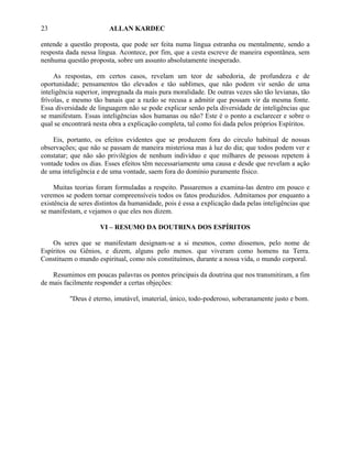 23                      ALLAN KARDEC

entende a questão proposta, que pode ser feita numa língua estranha ou mentalmente, sendo a
resposta dada nessa língua. Acontece, por fim, que a cesta escreve de maneira espontânea, sem
nenhuma questão proposta, sobre um assunto absolutamente inesperado.

     As respostas, em certos casos, revelam um teor de sabedoria, de profundeza e de
oportunidade; pensamentos tão elevados e tão sublimes, que não podem vir senão de uma
inteligência superior, impregnada da mais pura moralidade. De outras vezes são tão levianas, tão
frívolas, e mesmo tão banais que a razão se recusa a admitir que possam vir da mesma fonte.
Essa diversidade de linguagem não se pode explicar senão pela diversidade de inteligências que
se manifestam. Essas inteligências sãos humanas ou não? Este é o ponto a esclarecer e sobre o
qual se encontrará nesta obra a explicação completa, tal como foi dada pelos próprios Espíritos.

    Eis, portanto, os efeitos evidentes que se produzem fora do circulo habitual de nossas
observações; que não se passam de maneira misteriosa mas à luz do dia; que todos podem ver e
constatar; que não são privilégios de nenhum indivíduo e que milhares de pessoas repetem à
vontade todos os dias. Esses efeitos têm necessariamente uma causa e desde que revelam a ação
de uma inteligência e de uma vontade, saem fora do domínio puramente físico.

     Muitas teorias foram formuladas a respeito. Passaremos a examina-las dentro em pouco e
veremos se podem tornar compreensíveis todos os fatos produzidos. Admitamos por enquanto a
existência de seres distintos da humanidade, pois é essa a explicação dada pelas inteligências que
se manifestam, e vejamos o que eles nos dizem.

                     VI – RESUMO DA DOUTRINA DOS ESPÍRITOS

    Os seres que se manifestam designam-se a si mesmos, como dissemos, pelo nome de
Espíritos ou Gênios, e dizem, alguns pelo menos. que viveram como homens na Terra.
Constituem o mundo espiritual, como nós constituímos, durante a nossa vida, o mundo corporal.

    Resumimos em poucas palavras os pontos principais da doutrina que nos transmitiram, a fim
de mais facilmente responder a certas objeções:

          "Deus é eterno, imutável, imaterial, único, todo-poderoso, soberanamente justo e bom.
 