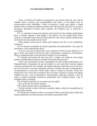 O LIVRO DOS ESPÍRITOS                    230




    – Entre os Espíritos há também os preguiçosos, que recuam diante de uma vida de
trabalho. Deus o permite, pois compreenderão mais tarde e à sua própria custa os
inconvenientes dessa inutilidade e serão os primeiros a pedir para reparar o tempo
perdido. Pode ser ainda que tenham escolhido uma vida mais útil, mas uma vez em ação a
recusaram, deixando-se arrastar pelas sugestões dos Espíritos que os incitavam à
ociosidade.
    575. As ocupações comuns nos parecem antes deveres do que missões propriamente
ditas. A missão, segundo a idéia ligada a essa palavra, tem um sentido muito menos
exclusivo e sobretudo menos pessoal. Desse ponto de vista, como se pode reconhecer que
um homem tem uma missão real na Terra?
    – Pelas grandes coisas que ele realiza, pelo progresso que faz os seus semelhantes
realizarem.
    576. Os homens incumbidos de missão importante são predestinados a ela, antes do
nascimento, e têm conhecimento disso?
    – As vezes, sim, mas na maioria das vezes o ignoram. Só têm um vago objetivo ao vir
para a Terra; sua missão se desenvolve após o nascimento e segundo as circunstâncias.
Deus os impulsiona pela via em que devem cumprir os seus desígnios.
    577. Quando um homem faz uma coisa útil, é sempre em virtude de uma missão
anterior e predestinada ou pode ter recebido uma missão não prevista?
    – Tudo o que um homem faz não é conseqüência de uma missão predestinada; ele é
freqüentemente o instrumento de que um Espírito se serve para fazer executar alguma
coisa que considera útil. Por exemplo, um Espírito julga que seria bom escrever um livro,
que ele escreveria se estivesse encarnado; procura o escritor mais apto a compreender o
seu pensamento e a executá-lo: dá-lhe então a idéia e o dirige na execução. Assim, este
homem não veio à Terra com a missão de fazer essa obra. Acontece o mesmo com alguns
trabalhos de arte e com as descobertas. Acrescentemos ainda que, durante o sono do
corpo, o Espírito encarnado comunica-se diretamente com o Espírito errante, e que se
entendem sobre a execução.
    578. O Espírito pode falir na sua missão, por sua culpa?
    – Sim, se não for um Espírito superior.
    578-a. Quais são para ele as conseqüências?
    – Terá de reiniciar a tarefa; está nisso a punição; depois, sofrerá as conseqüências do
mal que tenha causado.
    579. Desde que o Espírito recebe a sua missão de Deus, como Deus pode confiar uma
missão importante e de interesse geral a um Espírito que poderia falir?
 
