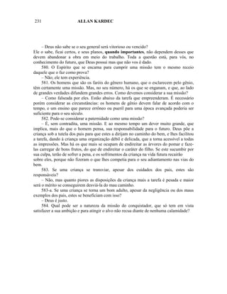 231                     ALLAN KARDEC




     – Deus não sabe se o seu general será vitorioso ou vencido?
Ele o sabe, ficai certos, e seus planos, quando importantes, não dependem desses que
devem abandonar a obra em meio do trabalho. Toda a questão está, para vós, no
conhecimento do futuro, que Deus possui mas que não vos é dado.
     580. O Espírito que se encarna para cumprir uma missão tem o mesmo receio
daquele que o faz como prova?
     – Não; ele tem experiência.
     581. Os homens que são os faróis do gênero humano, que o esclarecem pelo gênio,
têm certamente uma missão. Mas, no seu número, há os que se enganam, e que, ao lado
de grandes verdades difundem grandes erros. Como devemos considerar a sua missão?
     – Como falseada por eles. Estão abaixo da tarefa que empreenderam. É necessário
porém considerar as circunstâncias: os homens de gênio devem falar de acordo com o
tempo, e um ensino que parece errôneo ou pueril para uma época avançada poderia ser
suficiente para o seu século.
     582. Pode-se considerar a paternidade como uma missão?
     – É, sem contradita, uma missão. E ao mesmo tempo um dever muito grande, que
implica, mais do que o homem pensa, sua responsabilidade para o futuro. Deus põe a
criança sob a tutela dos pais para que estes a dirijam no caminho do bem, e lhes facilitou
a tarefa, dando à criança uma organização débil e delicada, que a torna acessível a todas
as impressões. Mas há os que mais se ocupam de endireitar as árvores do pomar e faze-
las carregar de bons frutos, do que de endireitar o caráter do filho. Se este sucumbir por
sua culpa, terão de sofrer a pena, e os sofrimentos da criança na vida futura recairão
sobre eles, porque não fizeram o que lhes competia para o seu adiantamento nas vias do
bem.
     583. Se uma criança se transviar, apesar dos cuidados dos pais, estes são
responsáveis?
     – Não, mas quanto piores as disposições da criança mais a tarefa é pesada e maior
será o mérito se conseguirem desviá-la do mau caminho.
     583-a. Se uma criança se torna um bom adulto, apesar da negligência ou dos maus
exemplos dos pais, estes se beneficiam com isso?
     – Deus é justo.
     584. Qual pode ser a natureza da missão do conquistador, que só tem em vista
satisfazer a sua ambição e para atingir o alvo não recua diante de nenhuma calamidade?
 
