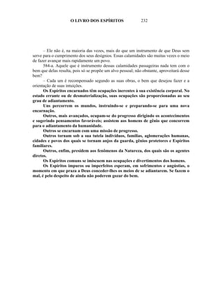 O LIVRO DOS ESPÍRITOS                   232




      – Ele não é, na maioria das vezes, mais do que um instrumento de que Deus sem
serve para o cumprimento dos seus desígnios. Essas calamidades são muitas vezes o meio
de fazer avançar mais rapidamente um povo.
      584-a. Aquele que é instrumento dessas calamidades passageiras nada tem com o
bem que delas resulta, pois só se propõe um alvo pessoal; não obstante, aproveitará desse
bem?
      – Cada um é recompensado segundo as suas obras, o bem que desejou fazer e a
orientação de suas intuições.
      Os Espíritos encarnados têm ocupações inerentes à sua existência corporal. No
estado errante ou de desmaterialização, suas ocupações são proporcionadas ao seu
grau de adiantamento.
      Uns percorrem os mundos, instruindo-se e preparando-se para uma nova
encarnação.
      Outros, mais avançados, ocupam-se do progresso dirigindo os acontecimentos
e sugerindo pensamentos favoráveis; assistem aos homens de gênio que concorrem
para o adiantamento da humanidade.
      Outros se encarnam com uma missão de progresso.
      Outros tornam sob a sua tutela indivíduos, famílias, aglomerações humanas,
cidades e povos dos quais se tornam anjos da guarda, gênios protetores e Espíritos
familiares.
      Outros, enfim, presidem aos fenômenos da Natureza, dos quais são os agentes
diretos.
      Os Espíritos comuns se imiscuem nas ocupações e divertimentos dos homens.
      Os Espíritos impuros ou imperfeitos esperam, em sofrimentos e angústias, o
momento em que praza a Deus conceder-lhes os meios de se adiantarem. Se fazem o
mal, é pelo despeito de ainda não poderem gozar do bem.
 