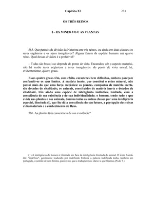Capítulo XI                                          233


                                      OS TRÊS REINOS


                           I – OS MINERAIS E AS PLANTAS




    585. Que pensais da divisão da Natureza em três reinos, ou ainda em duas classes: os
seres orgânicos e os seres inorgânicos? Alguns fazem da espécie humana um quarto
reino. Qual dessas divisões é a preferível?

    – Todas são boas; isso depende do ponto de vista. Encarados sob o aspecto material,
não há senão seres orgânicos e seres inorgânicos: do ponto de vista moral, há,
evidentemente, quatro graus.

     Esses quatro graus têm, com efeito, caracteres bem definidos, embora pareçam
confundir-se os seus limites. A matéria inerte, que constitui o reino mineral, não
possui mais do que uma força mecânica: as plantas, compostas de matéria inerte,
são dotadas de vitalidade; os animais, constituídos de matéria inerte e dotados de
vitalidade. têm ainda uma espécie de inteligência instintiva, limitada, com a
consciência de sua existência e de sua individualidade; o homem, tendo tudo o que
existe nas plantas e nos animais, domina todas as outras classes por uma inteligência
especial, ilimitada (l), que lhe dá a consciência do seu futuro, a percepção das coisas
extramateriais e o conhecimento de Deus.

     586. As plantas têm consciência de sua existência?




     (1) A inteligência do homem é ilimitada em face da inteligência ilimitada do animal. O texto francês
diz: "indéfinie", geralmente traduzido por indefinido Embora a palavra indefinida tenha, também em
português, o sentido de sem limites, parece-nos que a tradução mais clara é a que fizemos.(N.do T.)
 