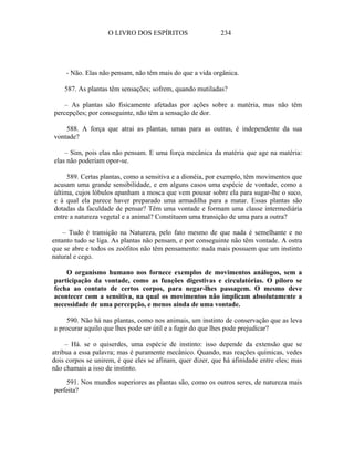 O LIVRO DOS ESPÍRITOS                   234




     - Não. Elas não pensam, não têm mais do que a vida orgânica.

    587. As plantas têm sensações; sofrem, quando mutiladas?

   – As plantas são fisicamente afetadas por ações sobre a matéria, mas não têm
percepções; por conseguinte, não têm a sensação de dor.

    588. A força que atrai as plantas, umas para as outras, é independente da sua
vontade?

    – Sim, pois elas não pensam. E uma força mecânica da matéria que age na matéria:
elas não poderiam opor-se.

     589. Certas plantas, como a sensitiva e a dionéia, por exemplo, têm movimentos que
acusam uma grande sensibilidade, e em alguns casos uma espécie de vontade, como a
última, cujos lóbulos apanham a mosca que vem pousar sobre ela para sugar-lhe o suco,
e à qual ela parece haver preparado uma armadilha para a matar. Essas plantas são
dotadas da faculdade de pensar? Têm uma vontade e formam uma classe intermediária
entre a natureza vegetal e a animal? Constituem uma transição de uma para a outra?

    – Tudo é transição na Natureza, pelo fato mesmo de que nada é semelhante e no
entanto tudo se liga. As plantas não pensam, e por conseguinte não têm vontade. A ostra
que se abre e todos os zoófitos não têm pensamento: nada mais possuem que um instinto
natural e cego.

    O organismo humano nos fornece exemplos de movimentos análogos, sem a
participação da vontade, como as funções digestivas e circulatórias. O piloro se
fecha ao contato de certos corpos, para negar-lhes passagem. O mesmo deve
acontecer com a sensitiva, na qual os movimentos não implicam absolutamente a
necessidade de uma percepção, e menos ainda de uma vontade.

     590. Não há nas plantas, como nos animais, um instinto de conservação que as leva
a procurar aquilo que lhes pode ser útil e a fugir do que lhes pode prejudicar?

     – Há. se o quiserdes, uma espécie de instinto: isso depende da extensão que se
atribua a essa palavra; mas é puramente mecânico. Quando, nas reações químicas, vedes
dois corpos se unirem, é que eles se afinam, quer dizer, que há afinidade entre eles; mas
não chamais a isso de instinto.

    591. Nos mundos superiores as plantas são, como os outros seres, de natureza mais
perfeita?
 
