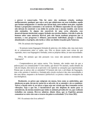 O LIVRO DOS ESPÍRITOS                   236




e prover à conservação. Não há entre eles nenhuma criação, nenhum
melhoramento; qualquer que seja a arte que admiremos em seus trabalhos, aquilo
que faziam antigamente é o mesmo que fazem hoje, nem melhor nem pior, segundo
formas e proporções constantes e in-variáveis. Os filhotes separados de sua espécie
não deixam de construir o seu ninho de acordo com o mesmo modelo. sem terem
sido ensinados. Se alguns são suscetíveis de uma certa educação, esse
desenvolvimento intelectual, sempre fechado em estreitos limites, é devido à ação do
homem sobre uma natureza flexível, pois não fazem nenhum progresso por si
mesmos, e esse progresso é efêmero, pura-mente individual, porque o animal,
abandonado a si próprio, não tarda a voltar aos limites traçados pela Natureza.

     594. Os animais têm linguagem?

    – Se pensais numa linguagem formada de palavras e de sílabas, não; mas num meio
de se comunicarem entre si, então, sim. Eles se dizem muito mais coisas do que
supondes, mas a sua linguagem é limitada, como as próprias idéias, às suas necessidades.

    594-a. Há animais que não possuem voz; esses não parecem destituídos de
linguagem?

     – Compreendem-se por outros meios. Vós, homens, não tendes mais do que a
palavra para vos comunicardes? E dos mudos, que dizeis? Os animais, sendo dotados da
vida de relação, têm meios de se prevenir e de exprimir as sensações que experimentam.
Pensas que os peixes não se entendem? O homem não tem o privilégio da linguagem,
mas a dos animais é instintiva e limitada pelo círculo exclusivo das suas necessidades e
das suas idéias, enquanto a do homem é perfectível e se presta a todas as concepções da
sua inteligência.

    Realmente, os peixes que emigram em massa, bem como as andorinhas, que
obedecem ao guia. devem ter meios de se advertir, de se entender e de se combinar.
Talvez o façam entre si, ou talvez a água seja um veículo que lhes transmita certas
vibrações. Seja o que for, ë incontestável que eles dispõem de meios para se
entenderem, da mesma maneira que todos os animais privados de voz, que realizam
trabalhos em comum. Deve-se admirar, diante disso, que os Espíritos possam
comunicar-se entre eles sem o recurso da palavra articulada? (Ver item 282).

    595. Os animais têm livre arbítrio'?
 