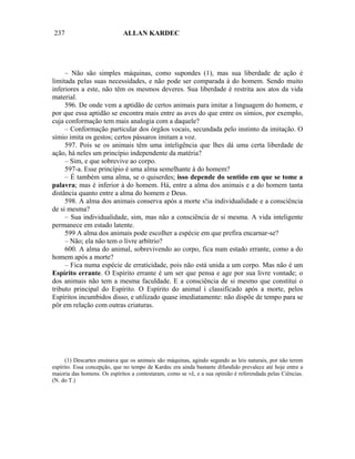 237                          ALLAN KARDEC




     – Não são simples máquinas, como supondes (1), mas sua liberdade de ação é
limitada pelas suas necessidades, e não pode ser comparada à do homem. Sendo muito
inferiores a este, não têm os mesmos deveres. Sua liberdade é restrita aos atos da vida
material.
     596. De onde vem a aptidão de certos animais para imitar a linguagem do homem, e
por que essa aptidão se encontra mais entre as aves do que entre os símios, por exemplo,
cuja conformação tem mais analogia com a daquele?
     – Conformação particular dos órgãos vocais, secundada pelo instinto da imitação. O
símio imita os gestos; certos pássaros imitam a voz.
     597. Pois se os animais têm uma inteligência que lhes dá uma certa liberdade de
ação, há neles um princípio independente da matéria?
     – Sim, e que sobrevive ao corpo.
     597-a. Esse princípio é uma alma semelhante à do homem?
     – É também uma alma, se o quiserdes; isso depende do sentido em que se tome a
palavra; mas é inferior à do homem. Há, entre a alma dos animais e a do homem tanta
distância quanto entre a alma do homem e Deus.
     598. A alma dos animais conserva após a morte s!ia individualidade e a consciência
de si mesma?
     – Sua individualidade, sim, mas não a consciência de si mesma. A vida inteligente
permanece em estado latente.
     599 A alma dos animais pode escolher a espécie em que prefira encarnar-se?
     – Não; ela não tem o livre arbítrio?
     600. A alma do animal, sobrevivendo ao corpo, fica num estado errante, como a do
homem após a morte?
     – Fica numa espécie de erraticidade, pois não está unida a um corpo. Mas não é um
Espírito errante. O Espírito errante é um ser que pensa e age por sua livre vontade; o
dos animais não tem a mesma faculdade. E a consciência de si mesmo que constitui o
tributo principal do Espírito. O Espírito do animal í classificado após a morte, pelos
Espíritos incumbidos disso, e utilizado quase imediatamente: não dispõe de tempo para se
pôr em relação com outras criaturas.




      (1) Descartes ensinava que os animais são máquinas, agindo segundo as leis naturais, por não terem
espírito. Essa concepção, que no tempo de Kardec era ainda bastante difundido prevalece até hoje entre a
maioria das homens. Os espíritos a contestaram, como se vê, e a sua opinião é referendada pelas Ciências.
(N. do T.)
 