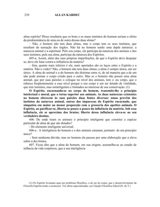 239                         ALLAN KARDEC




alma espírita? Disso resultaria que os bons e os maus instintos do homem seriam o efeito
da predominância de uma ou de outra dessas duas almas?
     – Não, o homem não tem duas almas, mas o corpo tem os seus instintos, que
resultam da sensação dos órgãos. Não há no homem senão uma dupla natureza: a
natureza animal e a espiritual. Pelo seu corpo, ele participa da natureza dos animais e dos
seus instintos; pela sua alma, participa da natureza dos Espíritos.
     605-a. Assim, além das suas próprias imperfeições, de que o Espírito deve despojar
se, deve ele lutar contra a influência da matéria?
     – Sim, quanto mais inferior é ele, mais apertados são os laços entre o Espírito e a
matéria. Não o vedes? Não, o homem não tem duas almas; a alma é sempre única, um ser
único. A alma do animal e a do homem são distintas entre si, de tal maneira que a de um
não pode animar o corpo criado para o outro. Mas se o homem não possui uma alma
animal, que por suas paixões o coloque no nível dos animais, tem o ;eu corpo, que o
rebaixa freqüentemente a esse nível porque o seu corpo é um ser dotado de vitalidade,
que tem instintos, mas ininteligentes e limitados ao interesse de sua conservação. (1)
     O Espírito, encarnando-se no corpo do homem, transmite-lhe o princípio
intelectual e moral, que o torna superior aos animais. As duas naturezas existentes
no homem oferecem às suas paixões duas fontes diversas: umas provêm dos
instintos da natureza animal, outras das impurezas do Espírito encarnado, que
simpatiza em maior ou menor proporção com a grosseria dos apetites animais. O
Espírito, ao purificar-se, liberta-se pouco a pouco da influência da matéria. Sob essa
influência, ele se aproxima dos brutos; liberto dessa influência eleva-se ao seu
verdadeiro destino.
     606. De onde tiram os animais o princípio inteligente que constitui a espécie
particular de alma de que são dotados?
     - Do elemento inteligente universal.
     606-a . A inteligência do homem e a dos animais emanam, portanto. de um princípio
único?
      - Sem nenhuma dúvida; mas no homem ela passou por uma elaboração que a eleva
sobre a dos brutos.
     607. Ficou dito que a alma do homem, em sua origem, assemelha-se ao estado de
infância da vida corpóreos, que a sua inteligência




     (1) Os Espírito levantam aqui um problema filosófico, o do ser do corpo, que o desenvolvimento da
Filosofia Espírita tende a esclarecer. Ver obras especializadas, na Coleção Filosófica Edicel.(N. do T.)
 