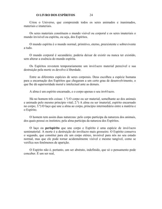 O LIVRO DOS ESPÍRITOS                     24

    Criou o Universo, que compreende todos os seres animados e inanimados,
materiais e imateriais.

   Os seres materiais constituem o mundo visível ou corporal e os seres imateriais o
mundo invisível ou espírita, ou seja, dos Espíritos.

     O mundo espírita é o mundo normal, primitivo, eterno, preexistente e sobrevivente
a tudo.

    O mundo corporal é secundário; poderia deixar de existir ou nunca ter existido,
sem alterar a essência do mundo espírita.

     Os Espíritos revestem temporariamente um invó1ucro material perecível e sua
destruição pela morte os devolve à liberdade.

    Entre as diferentes espécies de seres corporais. Deus escolheu a espécie humana
para a encarnação dos Espíritos que chegaram a um certo grau de desenvolvimento, o
que lhe dá superioridade moral e intelectual ante as demais.

    A alma é um espírito encarnado, e o corpo apenas o seu inv61ucro.

    Há no homem três coisas: 1.º) O corpo ou ser material, semelhante ao dos animais
e animado pelo mesmo princípio vital; 2.º) A alma ou ser imaterial, espírito encarnado
no corpo; 3.º) O laço que une a alma ao corpo, princípio intermediário entre a matéria e
o Espírito.

    O homem tem assim duas naturezas: pelo corpo participa da natureza dos animais,
dos quais possui os instintos; pela alma participa da natureza dos Espíritos.

     O laço ou perispírito que une corpo e Espírito é uma espécie de invó1ucro
semimaterial. A morte é a destruição do invólucro mais grosseiro. O Espírito conserva
o segundo, que constitui para ele um corpo etéreo, invisível para nós no seu estado
normal, mas que ele pode tornar acidentalmente visível e mesmo tangível, como se
verifica nos fenômenos de aparição.

    O Espírito não é, portanto, um ser abstrato, indefinido, que só o pensamento pode
conceber. É um ser real,
 