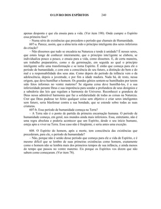 O LIVRO DOS ESPÍRITOS                     240




apenas desponta e que ela ensaia para a vida. (Ver item 190). Onde cumpre o Espírito
essa primeira fase?
     – Numa série de existências que precedem o período que chamais de Humanidade.
     607-a. Parece, assim, que a alma teria sido o princípio inteligente dos seres inferiores
da criação?
     – Não dissemos que tudo se encadeia na Natureza e tende à unidade? É nesses seres,
que estais longe de conhecer inteiramente, que o princípio inte1igente se elabora, se
individualiza pouco a pouco, e ensaia para a vida, como dissemos. E, de certa maneira,
um trabalho preparatório, como o da germinação, em seguida ao qual o princípio
inteligente sofre uma transformação e se torna Espírito. É então que começa para ele o
período de humanidade, e com este a consciência do seu futuro, a distinção do bem e do
mal e a responsabilidade dos seus atas. Como depois do período da infância vem o da
adolescência, depois a juventude, e por fim a idade madura. Nada há, de resto, nessa
origem, que deva humilhar o homem. Os grandes gênios sentem-se humilhados por terem
sido fetos informes no ventre materno? Se alguma coisa deve humilhá-los, é a sua
inferioridade perante Deus e sua impotência para sondar a profundeza de seus desígnios e
a sabedoria das leis que regulam a harmonia do Universo. Reconhecei a grandeza de
Deus nessa admirável harmonia que faz a solidariedade de todas as coisas na Natureza.
Crer que Deus pudesse ter feitio qualquer coisa sem objetivo e criar seres inteligentes
sem futuro, seria blasfemar contra a sua bondade, que se estende sobre todas as suas
criaturas.
     607-b. Esse período de humanidade começa na Terra?
     – A Terra não é o ponto de partida da primeira encarnação humana. O período de
humanidade começa, em geral, nos mundos ainda mais inferiores. Essa, entretanto, não é
uma regra absoluta e poderia acontecer que um Espírito, desde o seu início humano,
esteja apto a viver na Terra. Esse caso não é freqüente, e seria antes uma exceção.

    608. O Espírito do homem, após a morte, tem consciência das existências que
precederam, para ele, o período de humanidade?
    – Não, porque não é senão desse período que começa para ele a vida de Espírito, e é
mesmo difícil que se lembre de suas primeiras existências como homem, exatamente
como o homem não se lembra mais dos primeiros tempos de sua infância, e ainda menos
do tempo que passou no ventre materno. Eis porque os Espíritos vos dizem que não
sabem como começaram. (Ver item 78).
 