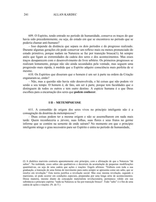 241                          ALLAN KARDEC




     609. O Espírito, tendo entrado no período de humanidade, conserva os traços do que
havia sido precedentemente, ou seja, do estado em que se encontrava no período que se
poderia chamar anti-humano?
     – Isso depende da distância que separa os dois períodos e do progresso realizado.
Durante algumas gerações ele pode conservar um reflexo mais ou menos pronunciado do
estado primitivo, porque nadam na Natureza se faz por transição brusca(1); há sempre
anéis que ligam as extremidades da cadeia dos seres e dos acontecimentos. Mas esses
traços desaparecem com o desenvolvimento do livre arbítrio. Os primeiros progressos se
realizam lentamente, porque não são ainda secundados pela vontade, mas seguem uma
progressão mais rápida, à medida que a Espírito adquire consciência mais perfeita de si
mesmo.
     610. Os Espíritos que disseram que o homem é um ser à parte na ordem da Criação
enganaram-se, então?
     – Não, mas a questão não havia sido desenvolvida, e há coisas que não podem vir
senão a seu tempo. O homem é, de fato, um ser à parte, porque tem faculdades que o
distinguem de todos os outros e tem outro destino. A espécie humana é a que Deus
escolheu para a encarnação dos seres que podem conhecer.


                         I II – METEMPSICOSE

     611. A comunhão de origem dos seres vivos no princípio inteligente não é a
consagração da doutrina da metempsicose?
     – Duas coisas podem ter a mesma origem e não se assemelharem em nada mais
tarde. Quem reconheceria a ;árvore, suas folhas, suas flores e seus frutos no germe
informe que se contém na semente de onde saíram? No momento em que o princípio
inteligente atinge o grau necessário para ser Espírito e entra no período de humanidade,




(l) A dialética marxista contraria aparentemente este princípio, com a afirmação de que a Natureza "dá
saltos”. Na realidade, esses saltos são qualitativos e decorrem da acumulação de pequenas modificações
quantitativas, ou seja de uma cadeia que ações e reações. Engels afirmou: "Embora com toda a sua
graduação, a transição de uma forma de movimento para outra sempre se apresenta como um salto, que se
resolve em revolução." Esta teoria justifica a revolução social. Mas esse mesma revolução, segundo o
marxismo, só pode ocorrer em condições especiais, preparadas por uma longa série de acontecimentos.
Dessa maneira, mesmo diante da concepção materialista revolucionária, permanece válido em sua
substância o princípio espírita: "nada na Natureza se faz por transição brusca". Todo "salto” é o fim de uma
cadeia de ações e reações. (N. do T.)
 