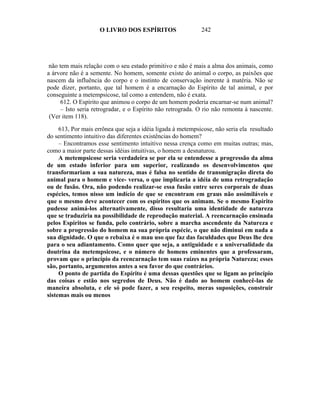O LIVRO DOS ESPÍRITOS                    242




 não tem mais relação com o seu estado primitivo e não é mais a alma dos animais, como
a árvore não é a semente. No homem, somente existe do animal o corpo, as paixões que
nascem da influência do corpo e o instinto de conservação inerente à matéria. Não se
pode dizer, portanto, que tal homem é a encarnação do Espírito de tal animal, e por
conseguinte a metempsicose, tal como a entendem, não é exata.
     612. O Espírito que animou o corpo de um homem poderia encarnar-se num animal?
     – Isto seria retrogradar, e o Espírito não retrograda. O rio não remonta à nascente.
 (Ver item 118).

     613, Por mais errônea que seja a idéia ligada à metempsicose, não seria ela resultado
do sentimento intuitivo das diferentes existências do homem?
     – Encontramos esse sentimento intuitivo nessa crença como em muitas outras; mas,
como a maior parte dessas idéias intuitivas, o homem a desnaturou.
     A metempsicose seria verdadeira se por ela se entendesse a progressão da alma
de um estado inferior para um superior, realizando os desenvolvimentos que
transformariam a sua natureza, mas é falsa no sentido de transmigração direta do
animal para o homem e vice- versa, o que implicaria a idéia de uma retrogradação
ou de fusão. Ora, não podendo realizar-se essa fusão entre seres corporais de duas
espécies, temos nisso um indício de que se encontram em graus não assimiláveis e
que o mesmo deve acontecer com os espíritos que os animam. Se o mesmo Espírito
pudesse animá-los alternativamente, disso resultaria uma identidade de natureza
que se traduziria na possibilidade de reprodução material. A reencarnação ensinada
pelos Espíritos se funda, pelo contrário, sobre a marcha ascendente da Natureza e
sobre a progressão do homem na sua própria espécie, o que não diminui em nada a
sua dignidade. O que o rebaixa é o mau uso que faz das faculdades que Deus lhe deu
para o seu adiantamento. Como quer que seja, a antiguidade e a universalidade da
doutrina da metempsicose, e o número de homens eminentes que a professaram,
provam que o princípio da reencarnação tem suas raízes na própria Natureza; esses
são, portanto, argumentos antes a seu favor do que contrários.
     O ponto de partida do Espírito é uma dessas questões que se ligam ao princípio
das coisas e estão nos segredos de Deus. Não é dado ao homem conhecê-las de
maneira absoluta, e ele só pode fazer, a seu respeito, meras suposições, construir
sistemas mais ou menos
 