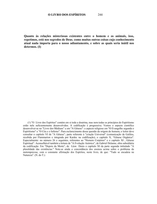 O LIVRO DOS ESPÍRITOS                          244




Quanto às relações misteriosas existentes entre o homem e os animais, isso,
repetimos, está nos segredos de Deus. como muitas outras coisas cujo conhecimento
atual nada importa para o nosso adiantamento, e sobre as quais seria inútil nos
determos. (I)




    (1) "O Livro dos Espíritos" contém em si toda a doutrina, mas nem todas os princípios do Espiritismo
estão nele suficientemente desenvolvidos. A codificação é progressiva. Vemos o aspecto cientifico
desenvolver-se no "Livro dos Médiuns” e em "A Gênese": o aspecto religioso em "O Evangelho segunda o
Espiritismo" e "O Céu e o Inferno”. Para esclarecimento dessa questão da origem do homem, o leitor deve
consultar o capítulo VI de "A Gênese”, parte referente à "criação Universal" (comunicação de Galileu,
recebida por Flammarion e integrada por Kardec na codificação), o capítulo X, “Gênese Orgânica".
Especialmente: no número 26 e seguintes, referentes ao "Homem Corpóreo" e o capítulo XI , Gênese
Espiritual”. Aconselhável também a leitura de "A Evolução Anímica”, de Gabriel Delanne, obra subsidiária
da codificação. Em "Depois da Morte", de Léon Denis o capítulo XI da parte segunda intitulado "A
pluralidade das existências." Note-se ainda a concordância dos ensinos acima sobre o problema da
metempsicose, com a constante afirmação dos Espíritos, neste livro, de que: "Tudo se encadeia na
Natureza". (N. do T.)
 