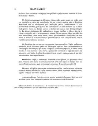 25                     ALLAN KARDEC

      definido, que em certos casos pode ser apreendido pelos nossos sentidos da vista,
      da audição e do tato.

          Os Espíritos pertencem a diferentes classes, não sendo iguais em poder nem
      em inteligência, saber ou moralidade. Os da primeira ordem são os Espíritos
      Superiores que se distinguem pela perfeição, pelos conhecimentos e pela
      proximidade de Deus, pela pureza dos sentimentos e o amor do bem: são os anjos
      ou Espíritos puros. As demais classes se distanciam mais e mais desta perfeição.
      Os das classes inferiores são inclinados às nossas paixões: o ódio, a inveja, o
      ciúme, o orgulho, etc. e se comprazem no mal. Nesse número há os que não são
      nem muito bons, nem muito maus; antes, perturbadores e intrigantes do que
      maus; a malícia e a inconseqüência parecem ser as suas características: são os
      Espíritos estouvados ou levianos.

           Os Espíritos não pertencem eternamente à mesma ordem. Todos melhoram,
      passando pelos diferentes graus da hierarquia espírita. Esse melhoramento se
      verifica pela encarnação, que a une é imposta como uma expiação, a outros como
      missão. A vida material é uma prova a que devem submeter-se repetidas vezes até
      atingirem a perfeição absoluta; é uma espécie de peneira ou depurador de que eles
      saem mais ou menos purificados.

          Deixando o corpo, a alma volta ao mundo dos Espíritos, de que havia saído
      para reiniciar uma nova existência material, após um lapso de tempo mais ou
      menos longo durante o qual permanecera no estado de espírito errante. (1)

           Devendo o Espírito passar por muitas encarnações, conclui-se que todos nós
      tivemos muitas existências e que teremos outras, mais ou menos aperfeiçoadas,
      seja na Terra ou em outros mundos.

          A encarnação dos Espíritos ocorre sempre na espécie humana. Seria um erro
      acreditar que a alma ou espírito pudesse encarnar num corpo de animal.


    (1) Entre esta doutrina da reencarnação e a da metempsicose, tal como a admitem algumas seitas, há
uma diferença característica que será explicada no curso desta obra.
 