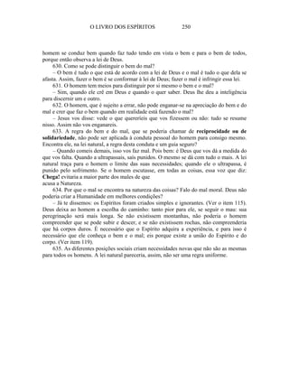 O LIVRO DOS ESPÍRITOS                    250



homem se conduz bem quando faz tudo tendo em vista o bem e para o bem de todos,
porque então observa a lei de Deus.
     630. Como se pode distinguir o bem do mal?
     – O bem é tudo o que está de acordo com a lei de Deus e o mal é tudo o que dela se
afasta. Assim, fazer o bem é se conformar à lei de Deus; fazer o mal é infringir essa lei.
     631. O homem tem meios para distinguir por si mesmo o bem e o mal?
     – Sim, quando ele crê em Deus e quando o quer saber. Deus lhe deu a inteligência
para discernir um e outro.
     632. O homem, que é sujeito a errar, não pode enganar-se na apreciação do bem e do
mal e crer que faz o bem quando em realidade está fazendo o mal?
     – Jesus vos disse: vede o que quereríeis que vos fizessem ou não: tudo se resume
nisso. Assim não vos enganareis.
     633. A regra do bem e do mal, que se poderia chamar de reciprocidade ou de
solidariedade, não pode ser aplicada à conduta pessoal do homem para consigo mesmo.
Encontra ele, na lei natural, a regra desta conduta e um guia seguro?
     – Quando comeis demais, isso vos faz mal. Pois bem: é Deus que vos dá a medida do
que vos falta. Quando a ultrapassais, saís punidos. O mesmo se dá com tudo o mais. A lei
natural traça para o homem o limite das suas necessidades; quando ele o ultrapassa, é
punido pelo sofrimento. Se o homem escutasse, em todas as coisas, essa voz que diz:
Chega! evitaria a maior parte dos males de que
acusa a Natureza.
     634. Por que o mal se encontra na natureza das coisas? Falo do mal moral. Deus não
poderia criar a Humanidade em melhores condições?
     – Já te dissemos: os Espíritos foram criados simples e ignorantes. (Ver o item 115).
Deus deixa ao homem a escolha do caminho: tanto pior para ele, se seguir o mau: sua
peregrinação será mais longa. Se não existissem montanhas, não poderia o homem
compreender que se pode subir e descer, e se não existissem rochas, não compreenderia
que há corpos duros. É necessário que o Espírito adquira a experiência, e para isso é
necessário que ele conheça o bem e o mal; eis porque existe a união do Espírito e do
corpo. (Ver item 119).
     635. As diferentes posições sociais criam necessidades novas que não são as mesmas
para todos os homens. A lei natural pareceria, assim, não ser uma regra uniforme.
 