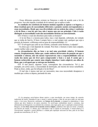 251                          ALLAN KARDEC




     – Essas diferentes posições existem na Natureza e estão de acordo com a lei do
progresso. Isso não impede a unidade da lei natural, que se aplica a tudo.
     As condições de existência do homem mudam segundo as épocas e os lugares, e
disso resultam para ele necessidades diferentes e posições sociais correspondentes a
essas necessidades. Desde que essa diversidade está na ordem das coisas é conforme
a lei de Deus, e essa lei, por isso, não é menos una em seu princípio. Cabe à razão
distinguir as necessidades reais das necessidades fictícias ou convencionais.
     636. O bem e o mal são absolutos para todos os homens?
     – A lei de Deus é a mesma para todos; mas o mal depende, sobretudo, da vontade
que se tenha de fazê-lo. O bem é sempre bem e o mal sempre mal, qualquer que seja a
posição do homem; a diferença está no grau de responsabilidade. (1)
     637. O selvagem que cede ao seu instinto, comendo carne humana, é culpado?
     – Eu disse que o mal depende da vontade. Pois bem: o homem é tanto mais culpado,
quanto melhor sabe o que faz.
     As circunstâncias dão ao bem e ao mal uma gravidade relativa. O homem
comete, freqüentemente, faltas que, sendo embora decorrentes da posição em que a
sociedade o colocou, não são menos repreensíveis; mas a responsabilidade está na
razão dos meios que ele tiver para compreender o bem e o mal. E assim que o
homem esclarecido que comete uma simples injustiça é mais culpável, aos olhos de
Deus, que o selvagem que se entrega aos instintos.
     638. O mal parece, algumas vezes, conseqüente das circunstâncias. Tal é, por
exemplo, em certos casos, a necessidade de destruição, até mesmo do nosso semelhante.
Pode-se dizer, então, que há infração à lei de Deus?
     – O mal não é menos mal por ser necessário; mas essa necessidade desaparece à
medida que a alma se depura, passando de uma




       (1) As pesquisas socio1ógicas deram motivo a uma reavaliação, em nosso tempo, do conceito
tradicional de moral. Entendeu-se que a moral é variável porque o bem de um povo pode ser mal para
outro, e vice-versa. Renouvier, entretanto, em Science de la morale, a compara às matemáticas: é uma
ciência que deve fundar-se em puros conceitos. Os soció1ogos confundiram moral e costumes, mas
ultimamente já distinguiram, na confusão dos costumes, uma regra geral, que é a aspiração comum do bem.
Bergson, em Les deux sources de la morale et de la religion, estabelece dois tipos de moral: a fechada,
que decorre da coação, e a aberta, que é individual e não se sujeita às convenções. A moral relativa é a
convencional, enquanto a moral absoluta é a ditada pela aspiração universal do bem, pela lei de Deus
gravada nas consciências. (N. do T.)
 