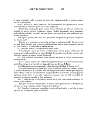 O LIVRO DOS ESPÍRITOS                    252




a outra existência; então o homem se torna mais culpável quando o comete, porque
melhor o compreende.
     639. O mal que se comete não resulta freqüentemente da posição em que os outros
nos colocaram, e nesse caso quais são os mais culpáveis?
     – O mal recai sobre aquele que o causou. Assim, o homem que é levado ao mal pela
posição em que os outros o colocaram é menos culpável que aqueles que o causaram;
pois cada um sofrerá a pena não somente do mal que tenha feito, mas também do que
houver provocado.
     640. Aquele que não faz o mal, mas aproveita o mal praticado por outro é culpável
no mesmo grau?
     – E como se o cometesse; ao aproveitá-la, torna-se participante dele. Talvez tivesse
recuado diante da ação; mas, se ao encontrá-la realizada, dela se serve, é porque a aprova
e a teria praticado, se pudesse ou se tivesse ousado.
     641. O desejo do mal é tão repreensível quanto o mal?
     – Conforme: há virtude em resistir voluntariamente ao mal que se sente desejo de
praticar, sobretudo quando se tem a possibilidade de satisfazer esse desejo; mas se o que
faltou foi apenas a ocasião, o homem é culpável.
     642. Será suficiente não se fazer o mal, para ser agradável a Deus e assegurar uma
situação futura?
     – Não: é preciso fazer o bem, no limite das próprias forças, pois cada um responderá
por todo o mal que tiver ocorrido por causa do bem que deixou de fazer.
     643. Há pessoas que, por sua posição, não tenham possibilidade de fazer o bem?
     – Não há ninguém que não possa fazer o bem: somente o egoísta não encontra jamais
a ocasião de praticá-lo. É suficiente estar em relação com outros homens para se poder
fazer o bem, e cada dia da vida oferece essa possibilidade a quem não estiver cego pelo
egoísmo; porque fazer o bem não é apenas ser caridoso, mas ser útil na medida do
possível, sempre que o auxílio se faça necessário.
     644. O meio em que certos homens vivem não é para eles o motivo principal de
muitos vícios e crimes?
     – Sim, mas ainda nisso há uma prova escolhida pelo Espírito no estado de liberdade;
ele quis se expor à tentação para ter o mérito da resistência.
     645. Quando o homem está mergulhado na atmosfera do vício, o mal não se torna
para ele um arrastamento quase irresistível?
 