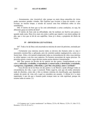253                       ALLAN KARDEC




     – Arrastamento, sim; irresistível, não; porque no meio dessa atmosfera de vícios
podes encontrar grandes virtudes. São Espíritos que tiveram a força de resistir, e que
tiveram, ao mesmo tempo, a missão de exercer uma boa influência sobre os seus
semelhantes,
     646. O mérito do bem que se faz está subordinado a certas condições, ou seja, há
diferentes graus no mérito do bem?
     – O mérito do bem está na dificuldade; não há nenhum em fazê-la sem penas e
quando nada custa. Deus leva mais em conta o pobre que reparte o seu único pedaço de
pão, que o rico que só dá do seu supérfluo. Jesus já o disse, a propósito do óbolo da
viúva.

               IV – DIVISÃO DA LEI NATURAL

     647. Toda a lei de Deus está encerrada na máxima do amor do próximo, ensinada por
Jesus?
     – Certamente essa máxima encerra todos os deveres dos homens entre si; mas é
necessário mostrar-lhes a aplicação, pois do contrário podem negligenciá-la, como já o
fazem hoje. Aliás, a lei natural compreende todas as circunstâncias da vida e essa máxima
se refere apenas a um dos seus aspectos. Os homens necessitam de regras precisas. Os
preceitos gerais e muito vagos deixam muitas portas abertas à interpretação.
     648. Que pensais da divisão da lei natural em dez partes, compreendendo as leis
sobre a adoração, o trabalho, a reprodução, a conservação, a destruição, a sociedade,
o progresso, a igualdade, a liberdade, e, por fim a da justiça, amor e caridade?
     – Essa divisão da lei de Deus em dez partes é a de Moisés e pode abranger todas as
circunstâncias da vida, o que é essencial. Podes segui-la, sem que ela tenha entretanto
nada de absoluto, como não o têm os demais sistemas de classificação, que dependem
sempre do ponto de vista sob o qual se considera um assunto. A última lei é a mais
importante; é por ela que o homem pode avançar mais na vida espiritual, porque ela
resume todas as outras. (1)




    (1) Comparar com “o maior mandamento” em Mateus, 22:36 a 40; Marcos, 12:28 a 31; João 15:12;
Romanos, 13:8 a 10. (N. do T.)
 