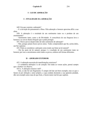 Capítulo II                                 254


                  I – LEI DE ADORAÇÃO


             I – FINALIDADE DA ADORAÇÃO



    649. Em que consiste a adoração?
    – E a elevação do pensamento a Deus. Pela adoração o homem aproxima dEle a sua
alma.
    650. A adoração é o resultado de um sentimento inato ou o produto de um
ensinamento?
    – Sentimento inato, como o da Divindade. A consciência de sua fraqueza leva o
homem a se curvar diante dAquele que o pode proteger.
    651. Houve povos desprovidos de todo sentimento de adoração?
    – Não, porque jamais houve povos ateus. Todos compreendem que há, acima deles,
um Ser supremo.
    652. Pode-se considerar a adoração como tendo sua fonte na lei natural?
    – Ela faz parte da lei natural, porque é o resultado de um sentimento inato no
homem; por isso a encontramos entre todos os povos, embora sob formas diferentes.


                II – ADORADO EXTERIOR

    653. A adoração necessita de manifestações exteriores?
    – A verdadeira adoração é a do coração. Em todas as vossas ações, pensai sempre
que o Senhor vos observa.
    653-a. A adoração exterior é útil?
    – Sim, se não for um fingimento. É sempre útil dar um bom exemplo; mas os que o
fazem só por afetação e amor próprio, e cuja conduta desmente a sua aparente piedade,
dão um exemplo antes mau do que bom, e fazem maior mal do que supõem.
 