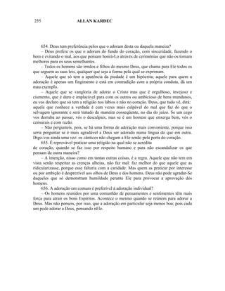 255                     ALLAN KARDEC




     654. Deus tem preferência pelos que o adoram desta ou daquela maneira?
     – Deus prefere os que o adoram do fundo do coração, com sinceridade, fazendo o
bem e evitando o mal, aos que pensam honrá-Lo através de cerimônias que não os tornam
melhores para os seus semelhantes.
     – Todos os homens são irmãos e filhos do mesmo Deus, que chama para Ele todos os
que seguem as suas leis, qualquer que seja a forma pela qual se exprimam.
     – Aquele que só tem a aparência da piedade é um hipócrita; aquele para quem a
adoração é apenas um fingimento e está em contradição com a própria conduta, dá um
mau exemplo.
     – Aquele que se vangloria de adorar o Cristo mas que é orgulhoso, invejoso e
ciumento, que é duro e implacável para com os outros ou ambicioso de bens mundanos,
eu vos declaro que só tem a religião nos lábios e não no coração. Deus, que tudo vê, dirá:
aquele que conhece a verdade é cem vezes mais culpável do mal que faz do que o
selvagem ignorante e será tratado de maneira conseqüente, no dia do juízo. Se um cego
vos derruba ao passar, vós o desculpais, mas se é um homem que enxerga bem, vós o
censurais e com razão.
     – Não pergunteis, pois, se há uma forma de adoração mais conveniente, porque isso
seria perguntar se é mais agradável a Deus ser adorado numa língua do que em outra.
Digo-vos ainda uma vez: os cânticos não chegam a Ele senão pela porta do coração.
     655. É reprovável praticar uma religião na qual não se acredita
de coração, quando se faz isso por respeito humano e para não escandalizar os que
pensam de outra maneira?
     – A intenção, nisso como em tantas outras coisas, é a regra. Aquele que não tem em
vista senão respeitar as crenças alheias, não faz mal: faz melhor do que aquele que as
ridicularizasse, porque esse faltaria com a caridade. Mas quem as praticar por interesse
ou por ambição é desprezível aos olhos de Deus e dos homens. Deus não pode agradar-Se
daqueles que só demonstram humildade perante Ele para provocar a aprovação dos
homens.
     656. A adoração em comum é preferível à adoração individual?
     – Os homens reunidos por uma comunhão de pensamentos e sentimentos têm mais
força para atrair os bons Espíritos. Acontece o mesmo quando se reúnem para adorar a
Deus. Mas não penseis, por isso, que a adoração em particular seja menos boa; pois cada
um pode adorar a Deus, pensando nEle.
 