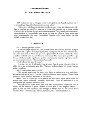 O LIVRO DOS ESPÍRITOS                      256

                III – VIDA CONTEMPLATIVA




    657. Os homens que se entregam à vida contemplativa, não fazendo nenhum mal e
só pensando em Deus, têm algum mérito aos seus olhos?
    – Não, pois se não fazem o mal, também não fazem o bem e são inúteis. Aliás, não
fazer o bem já é um mal. Deus quer que se pense nEle, mas não que se pense apenas
nEle, pois deu ao homem deveres a serem cumpridos na Terra. Aquele que se consome
na meditação e na contemplação nada faz de meritório aos olhos de Deus, porque sua
vida é toda pessoal e inútil para a Humanidade. Deus lhe pedirá contas do bem que não
tenha feito. (Ver item 640).


                       IV – DA PRECE

     658. A prece é agradável a Deus?
     – A prece é sempre agradável a Deus, quando ditada pelo coração, porque a intenção
é tudo para Ele. A prece do coração é preferível a que podes ler, por mais bela que seja,
se a leres mais com os lábios do que com o pensamento. A prece é agradável a Deus
quando é proferida com fé, com fervor e sinceridade. Não creias, pois, que Deus seja
tocado pelo homem vão, orgulhoso e egoísta, a menos que a sua prece represente um ato
de sincero arrependimento e de verdadeira humildade.
     659. Qual o caráter geral da prece?
     – A prece é um ato de adoração. Fazer preces a Deus é pensar nEle, aproximar-se
dEle, pôr-se em comunicação com Ele. Pela prece podemos fazer três coisas: louvar,
pedir e agradecer.
     660. A prece torna o homem melhor?
     – Sim, porque aquele que faz preces com fervor e confiança se torna mais forte
contra as tentações do mal, e Deus lhe envia bons Espíritos para o assistir. É um socorro
jamais recusado, quando o pedimos com sinceridade.
     660-a. Como se explica que certas pessoas que oram muito sejam, apesar disso, de
muito mau caráter, ciumentas, invejosas, implicantes, faltas de benevolência e de
indulgência: que sejam até mesmo viciosas?
     – O essencial não é orar muito, mas orar bem. Essas pessoas julgam que todo o
mérito está na extensão da prece e fecham os olhos para os seus próprios defeitos. A
prece é para elas uma ocupação, um emprego do tempo, mas não um estudo de si
mesmas. Não é o remédio que é ineficaz, neste caso, mas a maneira de aplicá-la.
 