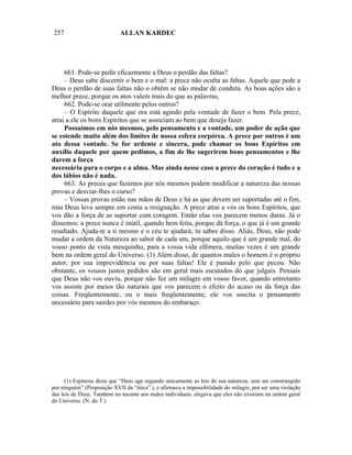 257                         ALLAN KARDEC




     661. Pode-se pedir eficazmente a Deus o perdão das faltas?
     – Deus sabe discernir o bem e o mal: a prece não oculta as faltas. Aquele que pede a
Deus o perdão de suas faltas não o obtém se não mudar de conduta. As boas ações são a
melhor prece, porque os atos valem mais do que as palavras,
     662. Pode-se orar utilmente pelos outros?
     – O Espírito daquele que ora está agindo pela vontade de fazer o bem. Pela prece,
atrai a ele os bons Espíritos que se associam ao bem que deseja fazer.
     Possuímos em nós mesmos, pelo pensamento e a vontade, um poder de ação que
se estende muito além dos limites de nossa esfera corpórea. A prece por outros é um
ato dessa vontade. Se for ardente e sincera, pode chamar os bons Espíritos em
auxílio daquele por quem pedimos, a fim de lhe sugerirem bons pensamentos e lhe
darem a força
necessária para o corpo e a alma. Mas ainda nesse caso a prece do coração é tudo e a
dos lábios não é nada.
     663. As preces que fazemos por nós mesmos podem modificar a natureza das nossas
provas e desviar-lhes o curso?
     – Vossas provas estão nas mãos de Deus e há as que devem ser suportadas até o fim,
mas Deus leva sempre em conta a resignação. A prece atrai a vós os bons Espíritos, que
vos dão a força de as suportar com coragem. Então elas vos parecem menos duras. Já o
dissemos: a prece nunca é inútil, quando bem feita, porque dá força, o que já é um grande
resultado. Ajuda-te a ti mesmo e o céu te ajudará; tu sabes disso. Aliás, Deus, não pode
mudar a ordem da Natureza ao sabor de cada um, porque aquilo que é um grande mal, do
vosso ponto de vista mesquinho, para a vossa vida efêmera, muitas vezes é um grande
bem na ordem geral do Universo. (1) Além disso, de quantos males o homem é o próprio
autor, por sua imprevidência ou por suas faltas! Ele é punido pelo que pecou. Não
obstante, os vossos justos pedidos são em geral mais escutados do que julgais. Pensais
que Deus não vos ouviu, porque não fez um milagre em vosso favor, quando entretanto
vos assiste por meios tão naturais que vos parecem o efeito do acaso ou da força das
coisas. Freqüentemente, ou o mais freqüentemente, ele vos suscita o pensamento
necessário para sairdes por vós mesmos do embaraço.




      (1) Espinosa dizia que “Deus age segundo unicamente as leis de sua natureza, sem ser constrangido
por ninguém” (Proposição XVII da “ética”.), e afirmava a impossibilidade do milagre, por ser uma violação
das leis de Deus. Também no tocante aos males individuais, alegava que eles não existiam na ordem geral
do Universo. (N. do T.)
 