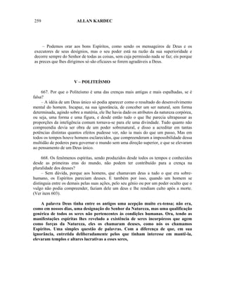 259                     ALLAN KARDEC




     – Podemos orar aos bons Espíritos, como sendo os mensageiros de Deus e os
executores de seus desígnios, mas o seu poder está na razão da sua superioridade e
decorre sempre do Senhor de todas as coisas, sem cuja permissão nada se faz; eis porque
as preces que lhes dirigimos só são eficazes se forem agradáveis a Deus.



                       V – POLITEÍSMO

     667. Por que o Politeísmo é uma das crenças mais antigas e mais espalhadas, se é
falsa?
     – A idéia de um Deus único só podia aparecer como o resultado do desenvolvimento
mental do homem. Incapaz, na sua ignorância, de conceber um ser natural, sem forma
determinada, agindo sobre a matéria, ele lhe havia dado os atributos da natureza corpórea,
ou seja, uma forma e uma figura, e desde então tudo o que lhe parecia ultrapassar as
proporções da inteligência comum tornava-se para ele uma divindade. Tudo quanto não
compreendia devia ser obra de um poder sobrenatural, e disso a acreditar em tantas
potências distintas quantos efeitos pudesse ver, não ia mais do que um passo, Mas em
todos os tempos houve homens esclarecidos, que compreenderam a impossibilidade dessa
multidão de poderes para governar o mundo sem uma direção superior, e que se elevaram
ao pensamento de um Deus único.

     668. Os fenômenos espíritas, sendo produzidos desde todos os tempos e conhecidos
desde as primeiras eras do mundo, não podem ter contribuído para a crença na
pluralidade dos deuses?
     – Sem dúvida, porque aos homens, que chamavam deus a tudo o que era sobre-
humano, os Espíritos pareciam deuses. E também por isso, quando um homem se
distinguia entre os demais pelas suas ações, pelo seu gênio ou por um poder oculto que o
vulgo não podia compreender, faziam dele um deus e lhe rendiam culto após a morte.
(Ver item 603).

    A palavra Deus tinha entre os antigos uma acepção muito ex-tensa; não era,
como em nossos dias, uma designação do Senhor da Natureza, mas uma qualificação
genérica de todos os seres não pertencentes às condições humanas. Ora, tendo as
manifestações espíritas lhes revelado a existência de seres incorpóreos que agem
como forças da Natureza, eles os chamaram deuses, como nós os chamamos
Espíritos. Uma simples questão de palavras. Com a diferença de que, em sua
ignorância, entretida deliberadamente pelos que tinham interesse em mantê-la,
elevaram templos e altares lucrativas a esses seres,
 