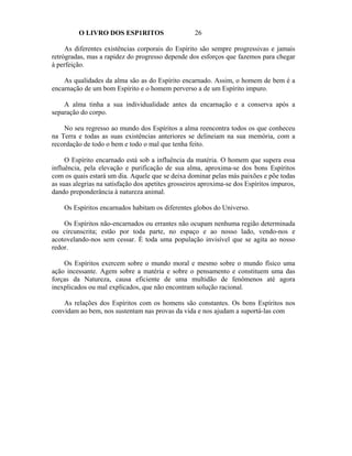 O LIVRO DOS ESP1RITOS                      26

     As diferentes existências corporais do Espírito são sempre progressivas e jamais
retrógradas, mas a rapidez do progresso depende dos esforços que fazemos para chegar
à perfeição.

    As qualidades da alma são as do Espírito encarnado. Assim, o homem de bem é a
encarnação de um bom Espírito e o homem perverso a de um Espírito impuro.

    A alma tinha a sua individualidade antes da encarnação e a conserva após a
separação do corpo.

    No seu regresso ao mundo dos Espíritos a alma reencontra todos os que conheceu
na Terra e todas as suas existências anteriores se delineiam na sua memória, com a
recordação de todo o bem e todo o mal que tenha feito.

     O Espírito encarnado está sob a influência da matéria. O homem que supera essa
influência, pela elevação e purificação de sua alma, aproxima-se dos bons Espíritos
com os quais estará um dia. Aquele que se deixa dominar pelas más paixões e põe todas
as suas alegrias na satisfação dos apetites grosseiros aproxima-se dos Espíritos impuros,
dando preponderância à natureza animal.

    Os Espíritos encarnados habitam os diferentes globos do Universo.

    Os Espíritos não-encarnados ou errantes não ocupam nenhuma região determinada
ou circunscrita; estão por toda parte, no espaço e ao nosso lado, vendo-nos e
acotovelando-nos sem cessar. É toda uma população invisível que se agita ao nosso
redor.

    Os Espíritos exercem sobre o mundo moral e mesmo sobre o mundo físico uma
ação incessante. Agem sobre a matéria e sobre o pensamento e constituem uma das
forças da Natureza, causa eficiente de uma multidão de fenômenos até agora
inexplicados ou mal explicados, que não encontram solução racional.

    As relações dos Espíritos com os homens são constantes. Os bons Espíritos nos
convidam ao bem, nos sustentam nas provas da vida e nos ajudam a suportá-las com
 