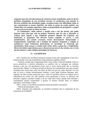 O LIVRO DOS ESPÍRITOS                  260




enquanto para nós eles não passam de criaturas nossas semelhantes, mais ou menos
perfeitas, despojadas de seu envoltório terreno. Se estudarmos com atenção os
diversos atributos das divindades pagãs, reconheceremos sem dificuldade todos os
que caracterizam os nossos Espíritos, em todos os graus da escala espírita: seu
estado físico nos mundos superiores, todas as propriedades do perispírito e o papel
que exercem no tocante às coisas terrenas.
     O Cristianismo, vindo aclarar o mundo com a sua luz divina, não podia
destruir uma coisa que está na própria Natureza, mas fez que a adoração se
voltasse para Aquele a que realmente pertence. Quanto aos Espíritos, sua
lembrança se perpetuou sob diversos nomes, segundo os povos, e suas
manifestações, que jamais cessaram, foram diversamente interpretadas e
freqüentemente exploradas sob o domínio do mistério. Enquanto a religião as
considerava como fenômenos miraculosos, os incrédulos as tornaram por
charlatanice. Hoje, graças a estudos mais sérios, feitos a plena luz, o Espiritismo,
liberto das idéias supersticiosas que o obscureceram através dos séculos, nos re-vela
um dos maiores e mais sublimes princípios da Natureza.

                      VI – SACRIFÍCIOS

     669. A prática dos sacrifícios humanos remonta à mais alta Antigüidade. Como foi o
homem levado a crer que semelhantes coisas pudessem agradar a Deus?
     – Primeiro, porque não compreendia Deus como sendo a fonte da bondade. Entre os
povos primitivos, a matéria sobrepõe-se ao espírito; eles se entregam aos instintos
animais e por isso são geralmente cruéis, pois o senso moral ainda não se encontra
desenvolvido. Depois, os homens primitivos deviam crer naturalmente que uma criatura
animador teria muito mais valor aos olhos de Deus do que um corpo material. Foi isso
que os levou a imolar primeiramente animais e mais tarde criaturas humanas, pois,
segundo sua falsa crença, pensavam que o valor do sacrifício estava em relação com a
importância da vítima. Na vida material, como geralmente a levais, se ofereceis um
presente a alguém, escolheis sempre o de um valor tanto maior, quanto mais amizade e
consideração quereis testemunhar à pessoa. O mesmo deviam fazer os homens
ignorantes, com relação a Deus.
     669-a. Assim, os sacrifícios de animais teriam precedido os humanos?
     – Não há dúvida quanto a isso.
     669-b. Segundo esta explicação, os sacrifícios humanos não se originaram de um
sentimento de crueldade?
 