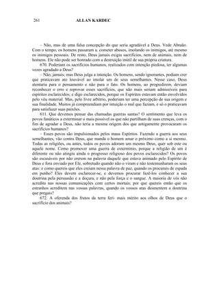 261                      ALLAN KARDEC




     – Não, mas de uma falsa concepção do que seria agradável a Deus. Vede Abraão.
Com o tempo, os homens passaram a. cometer abusos, imolando os inimigos, até mesmo
os inimigos pessoais. De resto, Deus jamais exigiu sacrifícios, nem de animais, nem de
homens. Ele não pode ser honrado com a destruição inútil de sua própria criatura.
     670. Poderiam os sacrifícios humanos, realizados com intenção piedosa, ter algumas
vezes agradado a Deus?
     – Não, jamais; mas Deus julga a intenção. Os homens, sendo ignorantes, podiam crer
que praticavam ato louvável ao imolar um de seus semelhantes. Nesse caso, Deus
atentaria para o pensamento e não para o fato. Os homens, ao progredirem, deviam
reconhecer o erro e reprovar esses sacrifícios, que não mais seriam admissíveis para
espíritos esclarecidos; e digo esclarecidos, porque os Espíritos estavam então envolvidos
pelo véu material. Mas, pelo livre arbítrio, poderiam ter uma percepção de sua origem e
sua finalidade. Muitos já compreendiam por intuição o mal que faziam, e só o praticavam
para satisfazer suas paixões.
     611. Que devemos pensar das chamadas guerras santas? O sentimento que leva os
povos fanáticos a exterminar o mais possível os que não partilham de suas crenças, com o
fim de agradar a Deus, não teria a mesma origem dos que antigamente provocaram os
sacrifícios humanos?
     – Esses povos são impulsionados pelos maus Espíritos. Fazendo a guerra aos seus
semelhantes, vão contra Deus, que manda o homem amar o próximo como a si mesmo.
Todas as religiões, ou antes, todos os povos adoram um mesmo Deus, quer sob este ou
aquele nome. Como promover uma guerra de extermínio, porque a religião de um é
diferente ou não atingiu ainda o progresso religioso dos povos esclarecidos? Os povos
são escusáveis por não crerem na palavra daquele que estava animado pelo Espírito de
Deus e fora enviado por Ele, sobretudo quando não o viram e não testemunharam os seus
atas: e como quereis que eles creiam nessa palavra de paz, quando os procurais de espada
em punho? Eles devem esclarecer-se, e devemos procurar fazê-los conhecer a sua
doutrina pela persuasão e a doçura, e não pela força e o sangue. A maioria de vós não
acredita nas nossas comunicações com certos mortais; por que quereis então que os
estranhos acreditem nas vossas palavras, quando os vossos atas desmentem a doutrina
que pregais?
     672. A oferenda dos frutos da terra feri- mais mérito aos olhos de Deus que o
sacrifício dos animais?
 