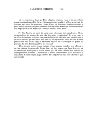 O LIVRO DOS ESPÍRITOS                   262




     – Já vos respondi ao dizer que Deus julgaria a intenção, e que o fato em si teria
pouca importância para Ele. Seria evidentemente mais agradável a Deus a oferenda de
frutos da terra que a do sangue das vítimas. Como vos dissemos e repetimos sempre, a
prece dita do fundo do coração é cem vezes mais agradável a Deus que todas as oferendas
que lhe pudésseis fazer. Repito que a intenção é tudo, e o fato, nada.

     673. Não haveria um meio de tornar essas oferendas mais agradáveis a Deus,
consagrando-as ao amparo dos que não têm sequer o necessário? E, nesse caso, o
sacrifício dos animais, realizado com uma finalidade útil, não seria mais meritório que o
sacrifício abusivo que não servia para nada ou não aproveitaria senão aos que de nada
precisavam? Não haveria algo de realmente piedoso em se consagrar aos pobres as
primícias dos bens da terra que Deus nos concede?
     – Deus abençoa sempre os que praticam o bem; amparar os pobres e os aflitos é o
me1hor meio de homenageá-lo. Já vos disse, por isso mesmo, que Deus desaprova as
cerimônias que fazeis para as vossas preces, pois há muito dinheiro que poderia ser
empregado mais utilmente. O homem que se prende à exterioridade e não ao coração é
um espírito de vista estreita; julgai se Deus deve importar-se mais com a forma do que
com o fundo.
 