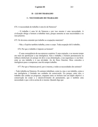 Capítulo III                                  263


                      II – LEI DO TRABALHO

               I – NECESSIDADE DO TRABALHO



674. A necessidade do trabalho é uma lei da Natureza?

     – O trabalho é uma lei da Natureza e por isso mesmo é uma necessidade. A
civilização obriga o homem a trabalhar mais, porque aumenta as suas necessidades e os
seus prazeres.

675. Só devemos entender por trabalho as ocupações materiais?

    – Não; o Espírito também trabalha, como o corpo. Toda ocupação útil é trabalho.

    676. Por que o trabalho é imposto ao homem?

     – É uma conseqüência da sua natureza corpórea. E uma expiação, e ao mesmo tempo
um meio de aperfeiçoar a sua inteligência. Sem o trabalho, o homem permaneceria na
infância intelectual; eis porque ele deve a sua alimentação, a sua segurança e o seu bem-
estar ao seu trabalho e à sua atividade. Ao de físico franzino, Deus concedeu a
inteligência para o compensar; mas há sempre trabalho.

    677. Por que a Natureza provê, por si mesma, a todas as necessidades dos animais?

– Tudo trabalha na Natureza. Os animais trabalham, como tu, mas o seu trabalho, como a
sua inteligência, é limitado aos cuidados da conservação. Eis porque, entre eles, o
trabalho não conduz ao progresso, enquanto entre os homens tem um duplo objetivo: a
conservação do corpo e o desenvolvimento do pensamento, que é também uma
necessidade e que o eleva acima de si mesmo. Quando digo que
 