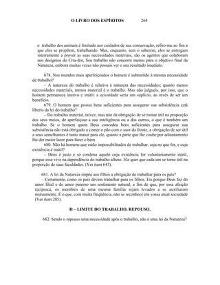 O LIVRO DOS ESPÍRITOS                   264




  o trabalho dos animais é limitado aos cuidados de sua conservação, refiro-me ao fim a
  que eles se propõem, trabalhando. Mas, enquanto, sem o saberem, eles se entregam
  inteiramente a prover as suas necessidades materiais, são os agentes que colaboram
  nos desígnios do Cria-dor, Seu trabalho não concorre menos para o objetivo final da
  Natureza, embora muitas vezes não possais ver o seu resultado imediato.

       678. Nos mundos mais aperfeiçoados o homem é submetido à mesma necessidade
de trabalho?
       – A natureza do trabalho é relativa à natureza das necessidades; quanto menos
necessidades materiais, menos material é o trabalho. Mas não julgueis, por isso, que o
homem permanece inativo e inútil: a ociosidade seria um suplício, ao invés de ser um
benefício.
       679. O homem que possui bens suficientes para assegurar sua subsistência está
liberto da lei do trabalho?
       – Do trabalho material, talvez, mas não da obrigação de se tornar útil na proporção
dos seus meios, de aperfeiçoar a sua inteligência ou a dos outros, o que é também um
trabalho. Se o homem quem Deus concedeu bens suficientes para assegurar sua
subsistência não está obrigado a comer o pão com o suor da fronte, a obrigação de ser útil
a seus semelhantes é tanto maior para ele, quanto a parte que lhe coube por adiantamento
lhe der maior lazer para fazer o bem.
       680. Não há homens que estão impossibilitados de trabalhar, seja no que for, e cuja
existência é inútil?
       – Deus é justo e só condena aquele cuja existência for voluntariamente inútil,
porque esse vive na dependência do trabalho alheio. Ele quer que cada um se torne útil na
proporção de suas faculdades. (Ver item 643).

     681. A lei da Natureza impõe aos filhos a obrigação de trabalhar para os pais?
     – Certamente, como os pais devem trabalhar para os filhos. Eis porque Deus fez do
 amor filial e do amor paterno um sentimento natural, a fim de que, por essa afeição
 recíproca, os membros de uma mesma família sejam levados a se auxiliarem
 mutuamente. É o que, com muita freqüência, não se reconhece em vossa atual sociedade
 (Ver item 205).

                     II – LIMITE DO TRABALHO. REPOUSO.

     682. Sendo o repouso uma necessidade após o trabalho, não é uma lei da Natureza?
 