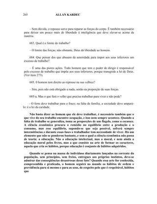 265                        ALLAN KARDEC



    – Sem dúvida, o repouso serve para reparar as forças do corpo. É também necessário
para deixar um pouco mais de liberdade à inteligência que deve elevar-se acima da
matéria.

      683. Qual é o limite do trabalho?

      – O limite das forças; não obstante, Deus dá liberdade ao homem.

    684. Que pensar dos que abusam da autoridade para impor aos seus inferiores um
excesso de trabalho?

    – É uma das piores ações. Todo homem que tem o poder de dirigir é responsável
pelo excesso de trabalho que impõe aos seus inferiores, porque transgride a lei de Deus.
(Ver item 273).

      685. 0 homem tem direito ao repouso na sua velhice?

      – Sim, pois não está obrigado a nada, senão na proporção de suas forças.

      685-a. Mas o que fará o velho que precisa trabalhar para viver e não pode?

     – O forte deve trabalhar para o fraco; na falta da família, a sociedade deve ampará-
lo: é a lei da caridade.

     Não basta dizer ao homem que ele deve trabalhar, é necessário também que o
que vive do seu trabalho encontre ocupação, e isso nem sempre acontece. Quando a
falta de trabalho se generaliza, toma as proporções de um flagelo, como a escassez.
A ciência econômica procura o remédio no equilíbrio entre a produção e o
consumo, mas esse equilíbrio, supondo-se que seja possível, sofrerá sempre
intermitências e durante essas fases o trabalhador tem necessidade de viver. Há um
elemento que não se ponderou bastante, e sem o qual a ciência econômica não passa
de teoria: a educação. Não a educação intelectual, mas a moral, e nem ainda a
educação moral pelos livros, mas a que consiste na arte de formar os caracteres,
aquela que cria os hábitos, porque educação é conjunto de hábitos adquiridos.

    Quando se pensa na massa de indivíduos diariamente lançados na corrente da
população, sem princípios, sem freios, entregues aos próprios instintos, deve-se
admirar das conseqüências desastrosas desse fato? Quando essa arte for conhecida,
compreendida e praticada, o homem seguirá no mundo os hábitos de ordem e
previdência para si mesmo e para as seus, de respeito pelo que é respeitável, hábitos
que
 
